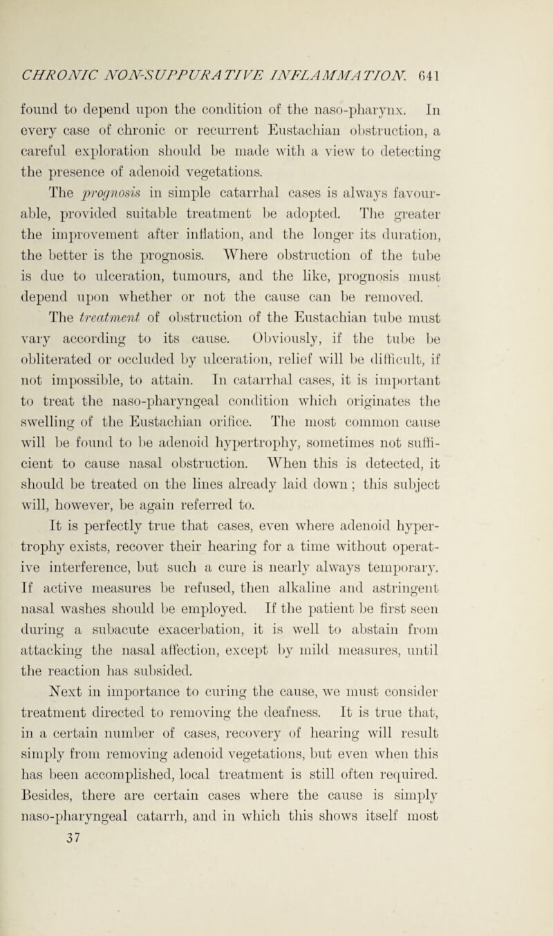 CHR ONIC NON-S UPP UR A TIVE I NFL A MM A TfON 6 41 found to depend upon the condition of the naso-pharynx. In every case of chronic or recurrent Eustachian obstruction, a careful exploration should be made with a view to detecting the presence of adenoid vegetations. The prognosis in simple catarrhal cases is always favour¬ able, provided suitable treatment be adopted. The greater the improvement after inflation, and the longer its duration, the better is the prognosis. Where obstruction of the tube is due to ulceration, tumours, and the like, prognosis must depend upon whether or not the cause can be removed. The treatment of obstruction of the Eustachian tube must vary according to its cause. Obviously, if the tube be obliterated or occluded by ulceration, relief will be difficult, if not impossible, to attain. In catarrhal cases, it is important to treat the naso-pharyngeal condition which originates the swelling of the Eustachian orifice. The most common cause will be found to be adenoid hypertrophy, sometimes not suffi¬ cient to cause nasal obstruction. When this is detected, it should be treated on the lines already laid down ; this subject will, however, be again referred to. It is perfectly true that cases, even where adenoid hyper¬ trophy exists, recover their hearing for a time without operat¬ ive interference, but such a cure is nearly always temporary. If active measures be refused, then alkaline and astringent nasal washes should be employed. If the patient be first seen during a subacute exacerbation, it is well to abstain from attacking the nasal affection, except by mild measures, until the reaction has subsided. Next in importance to curing the cause, we must consider treatment directed to removing the deafness. It is true that, in a certain number of cases, recovery of hearing will result simply from removing adenoid vegetations, but even when this has been accomplished, local treatment is still often required. Besides, there are certain cases where the cause is simply naso-pharyngeal catarrh, and in which this shows itself most 37