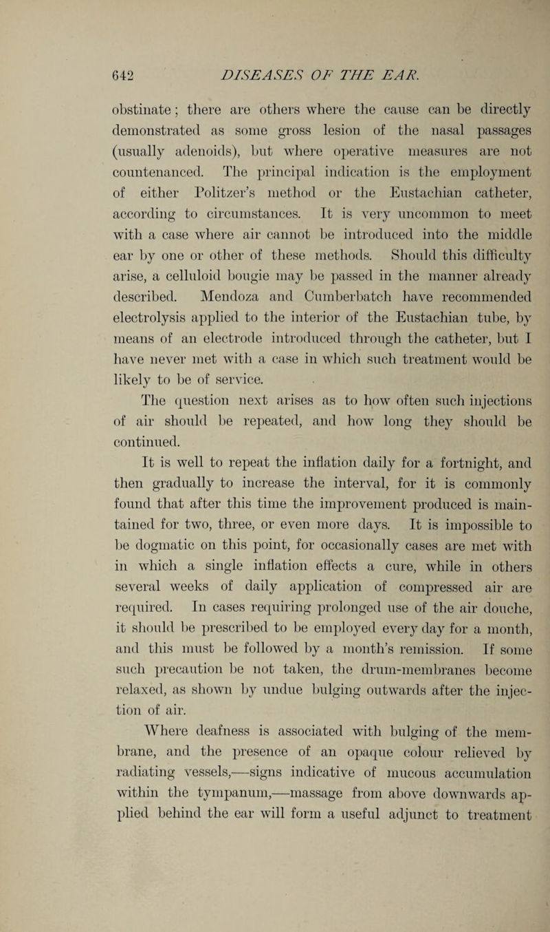 obstinate; there are others where the cause can be directly demonstrated as some gross lesion of the nasal passages (usually adenoids), but where operative measures are not countenanced. The principal indication is the employment of either Politzer’s method or the Eustachian catheter, according to circumstances. It is very uncommon to meet with a case where air cannot be introduced into the middle ear by one or other of these methods. Should this difficulty arise, a celluloid bougie may be passed in the manner already described. Mendoza and Cumberbatch have recommended electrolysis applied to the interior of the Eustachian tube, by means of an electrode introduced through the catheter, but I have never met with a case in which such treatment would be likely to be of service. The question next arises as to how often such injections of air should be repeated, and how long they should be continued. It is well to repeat the inflation daily for a fortnight, and then gradually to increase the interval, for it is commonly found that after this time the improvement produced is main¬ tained for two, three, or even more days. It is impossible to be dogmatic on this point, for occasionally cases are met with in which a single inflation effects a cure, while in others several weeks of daily application of compressed air are required. In cases requiring prolonged use of the air douche, it should be prescribed to be employed every day for a month, and this must be followed by a month’s remission. If some such precaution be not taken, the drum-membranes become relaxed, as shown by undue bulging outwards after the injec¬ tion of air. Where deafness is associated with bulging of the mem¬ brane, and the presence of an opaque colour relieved by radiating vessels,—signs indicative of mucous accumulation within the tympanum,—massage from above downwards ap¬ plied behind the ear will form a useful adjunct to treatment