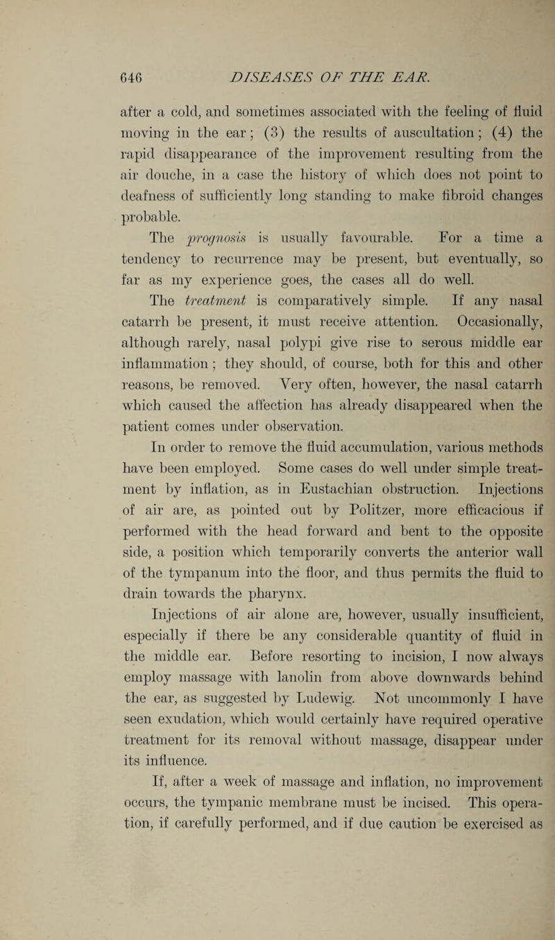 after a cold, and sometimes associated with the feeling of fluid moving in the ear; (3) the results of auscultation ; (4) the rapid disappearance of the improvement resulting from the air douche, in a case the history of which does not point to deafness of sufficiently long standing to make fibroid changes probable. The prognosis is usually favourable. For a time a tendency to recurrence may be present, but eventually, so far as my experience goes, the cases all do well. The treatment is comparatively simple. If any nasal catarrh be present, it must receive attention. Occasionally, although rarely, nasal polypi give rise to serous middle ear inflammation; they should, of course, both for this and other reasons, be removed. Very often, however, the nasal catarrh which caused the affection has already disappeared when the patient comes under observation. In order to remove the fluid accumulation, various methods have been employed. Some cases do well under simple treat¬ ment by inflation, as in Eustachian obstruction. Injections of air are, as pointed out by Politzer, more efficacious if performed with the head forward and bent to the opposite side, a position which temporarily converts the anterior wall of the tympanum into the floor, and thus permits the fluid to drain towards the pharynx. Injections of air alone are, however, usually insufficient, especially if there be any considerable quantity of fluid in the middle ear. Before resorting to incision, I now always employ massage with lanolin from above downwards behind the ear, as suggested by Ludewig. Not uncommonly I have seen exudation, which would certainly have required operative treatment for its removal without massage, disappear under its influence. If, after a week of massage and inflation, no improvement occurs, the tympanic membrane must be incised. This opera¬ tion, if carefully performed, and if due caution be exercised as