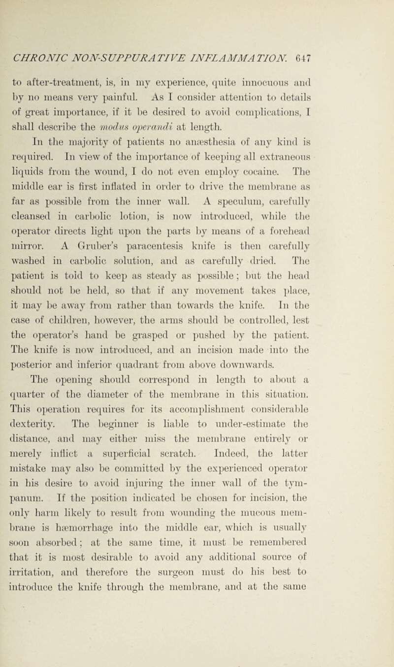 to after-treatment, is, in my experience, qnite innocuous and by no means very painful. As I consider attention to details of great importance, if it be desired to avoid complications, I shall describe the modus operandi at length. In the majority of patients no anaesthesia of any kind is required. In view of the importance of keeping all extraneous liquids from the wound, I do not even employ cocaine. The middle ear is first inflated in order to drive the membrane as far as possible from the inner wall. A speculum, carefully cleansed in carbolic lotion, is now introduced, while the operator directs light upon the parts by means of a forehead mirror. A Gruber’s paracentesis knife is then carefully washed in carbolic solution, and as carefully dried. The patient is told to keep as steady as possible ; but the head should not be held, so that if any movement takes place, it may be away from rather than towards the knife. In the case of children, however, the arms should be controlled, lest the operator’s hand be grasped or pushed by the patient. The knife is now introduced, and an incision made into the posterior and inferior quadrant from above downwards. The opening should correspond in length to about a quarter of the diameter of the membrane in this situation. This operation requires for its accomplishment considerable dexterity. The beginner is liable to under-estimate the distance, and may either miss the membrane entirely or merely inflict a superficial scratch. Indeed, the latter mistake may also be committed by the experienced operator in his desire to avoid injuring the inner wall of the tym¬ panum. If the position indicated be chosen for incision, the only harm likely to result from wounding the mucous mem¬ brane is haemorrhage into the middle ear, which is usually soon absorbed; at the same time, it must be remembered that it is most desirable to avoid any additional source of irritation, and therefore the surgeon must do his best to introduce the knife through the membrane, and at the same