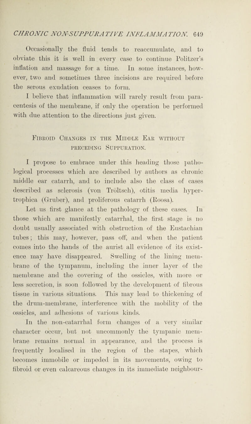 Occasionally the fluid tends to reaccumulate, and to obviate this it is well in every case to continue Politzer’s inflation and massage for a time. In some instances, how¬ ever, two and sometimes three incisions are required before the serous exudation ceases to form. I believe that inflammation will rarely result from para¬ centesis of the membrane, if only the operation be performed with due attention to the directions just given. Fibroid Changes in the Middle Ear without preceding Suppuration. I propose to embrace under this heading those patho¬ logical processes which are described by authors as chronic middle ear catarrh, and to include also the class of cases described as sclerosis (von Troltsch), otitis media hyper- trophica (Gruber), and proliferous catarrh (Koosa). Let us first glance at the pathology of these cases. In those which are manifestly catarrhal, the first stage is no doubt usually associated with obstruction of the Eustachian tubes; this may, however, pass off, and when the patient comes into the hands of the aurist all evidence of its exist¬ ence may have disappeared. Swelling of the lining mem¬ brane of the tympanum, including the inner layer of the membrane and the covering of the ossicles, with more or less secretion, is soon followed by the development of fibrous tissue in various situations. This may lead to thickening of the drum-membrane, interference with the mobility of the ossicles, and adhesions of various kinds. In the non-catarrhal form changes of a very similar character occur, but not uncommonly the tympanic mem¬ brane remains normal in appearance, and the process is frequently localised in the region of the stapes, which becomes immobile or impeded in its movements, owing to fibroid or even calcareous changes in its immediate neighbour-