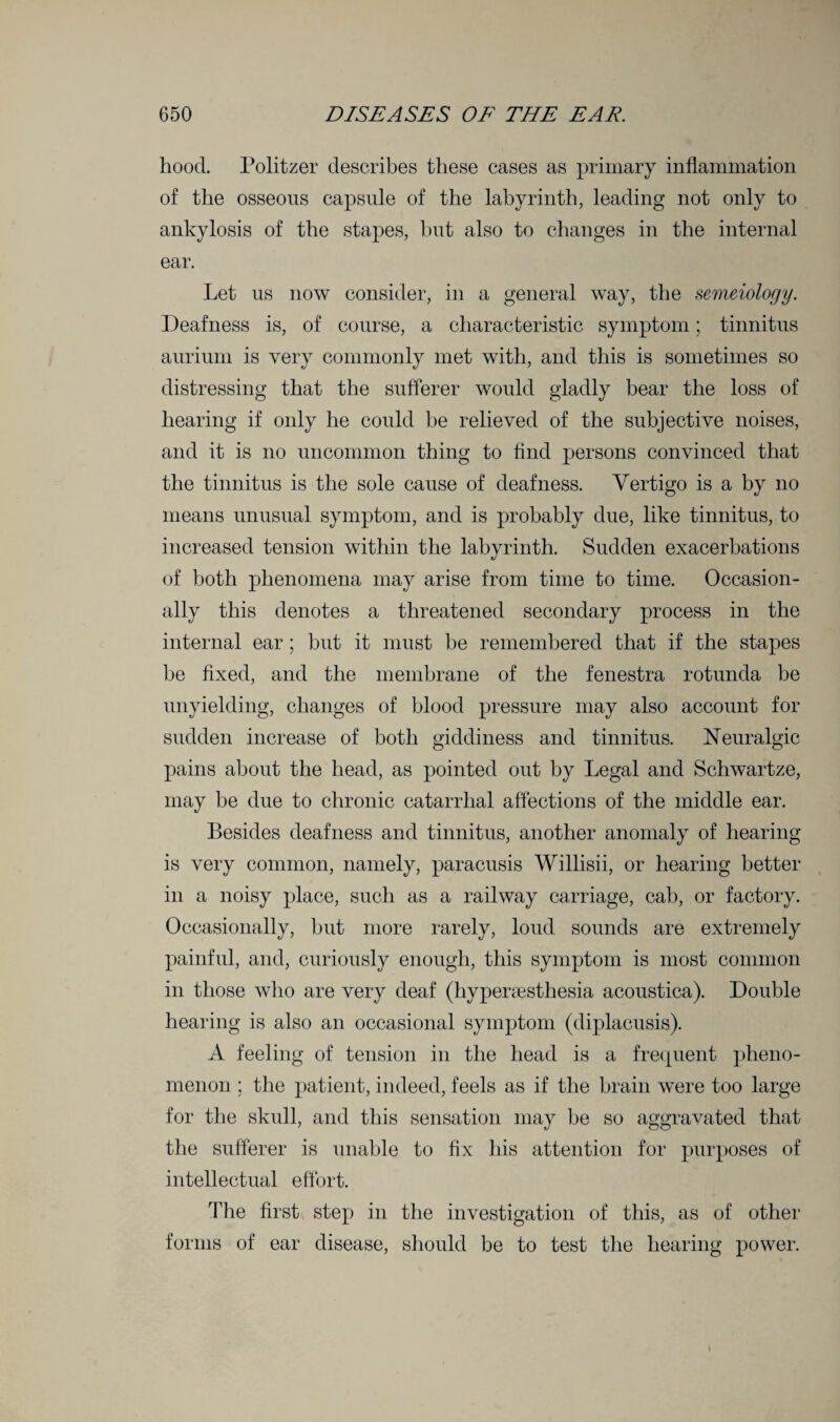 hood. Politzer describes these cases as primary inflammation of the osseous capsule of the labyrinth, leading not only to ankylosis of the stapes, but also to changes in the internal ear. Let us now consider, in a general way, the semeiology. Deafness is, of course, a characteristic symptom; tinnitus aurium is very commonly met with, and this is sometimes so distressing that the sufferer would gladly bear the loss of hearing if only he could be relieved of the subjective noises, and it is no uncommon thing to find persons convinced that the tinnitus is the sole cause of deafness. Vertigo is a by no means unusual symptom, and is probably due, like tinnitus, to increased tension within the labyrinth. Sudden exacerbations of both phenomena may arise from time to time. Occasion¬ ally this denotes a threatened secondary process in the internal ear; but it must be remembered that if the stapes be fixed, and the membrane of the fenestra rotunda be unyielding, changes of blood pressure may also account for sudden increase of both giddiness and tinnitus. Neuralgic pains about the head, as pointed out by Legal and Schwartze, may be due to chronic catarrhal affections of the middle ear. Besides deafness and tinnitus, another anomaly of hearing is very common, namely, paracusis Willisii, or hearing better in a noisy place, such as a railway carriage, cab, or factory. Occasionally, but more rarely, loud sounds are extremely painful, and, curiously enough, this symptom is most common in those who are very deaf (hypersesthesia acoustica). Double hearing is also an occasional symptom (diplacusis). A feeling of tension in the head is a frequent pheno¬ menon ; the patient, indeed, feels as if the brain were too large for the skull, and this sensation may be so aggravated that the sufferer is unable to fix his attention for purposes of intellectual effort. The first step in the investigation of this, as of other forms of ear disease, should be to test the hearing power.