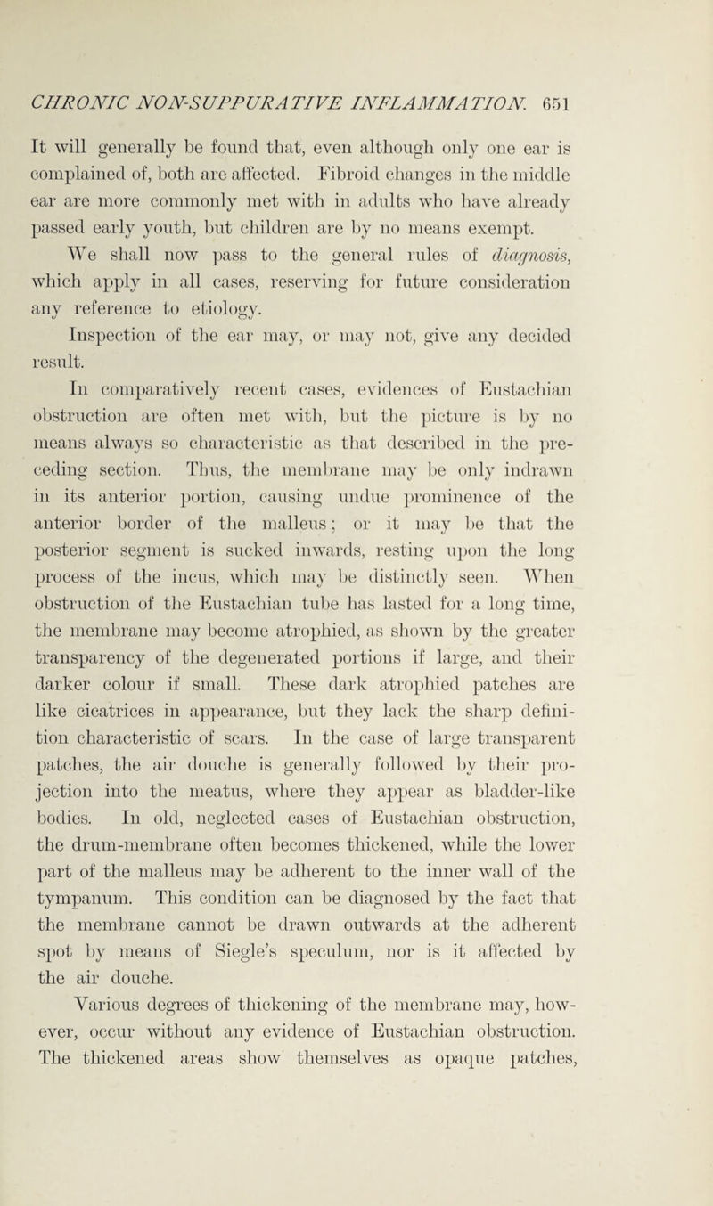 It will generally be found that, even although only one ear is complained of, both are affected. Fibroid changes in the middle ear are more commonly met with in adults who have already passed early youth, but children are by no means exempt. We shall now pass to the general rules of diagnosis, which apply in all cases, reserving for future consideration any reference to etiology. Inspection of the ear may, or may not, give any decided result. In comparatively recent cases, evidences of Eustachian obstruction are often met with, but the picture is by no means always so characteristic as that described in the pre¬ ceding section. Thus, the membrane may be only indrawn in its anterior portion, causing undue prominence of the anterior border of the malleus; or it may be that the posterior segment is sucked inwards, resting upon the long process of the incus, which may be distinctly seen. When obstruction of the Eustachian tube has lasted for a long time, the membrane may become atrophied, as shown by the greater transparency of the degenerated portions if large, and their darker colour if small. These dark atrophied patches are like cicatrices in appearance, but they lack the sharp defini¬ tion characteristic of scars. In the case of large transparent patches, the air douche is generally followed by their pro¬ jection into the meatus, where they appear as bladder-like bodies. In old, neglected cases of Eustachian obstruction, the drum-membrane often becomes thickened, while the lower part of the malleus may be adherent to the inner wall of the tympanum. This condition can be diagnosed by the fact that the membrane cannot be drawn outwards at the adherent spot by means of Siegle’s speculum, nor is it affected by the air douche. Various degrees of thickening of the membrane may, how¬ ever, occur without any evidence of Eustachian obstruction. The thickened areas show themselves as opaque patches,