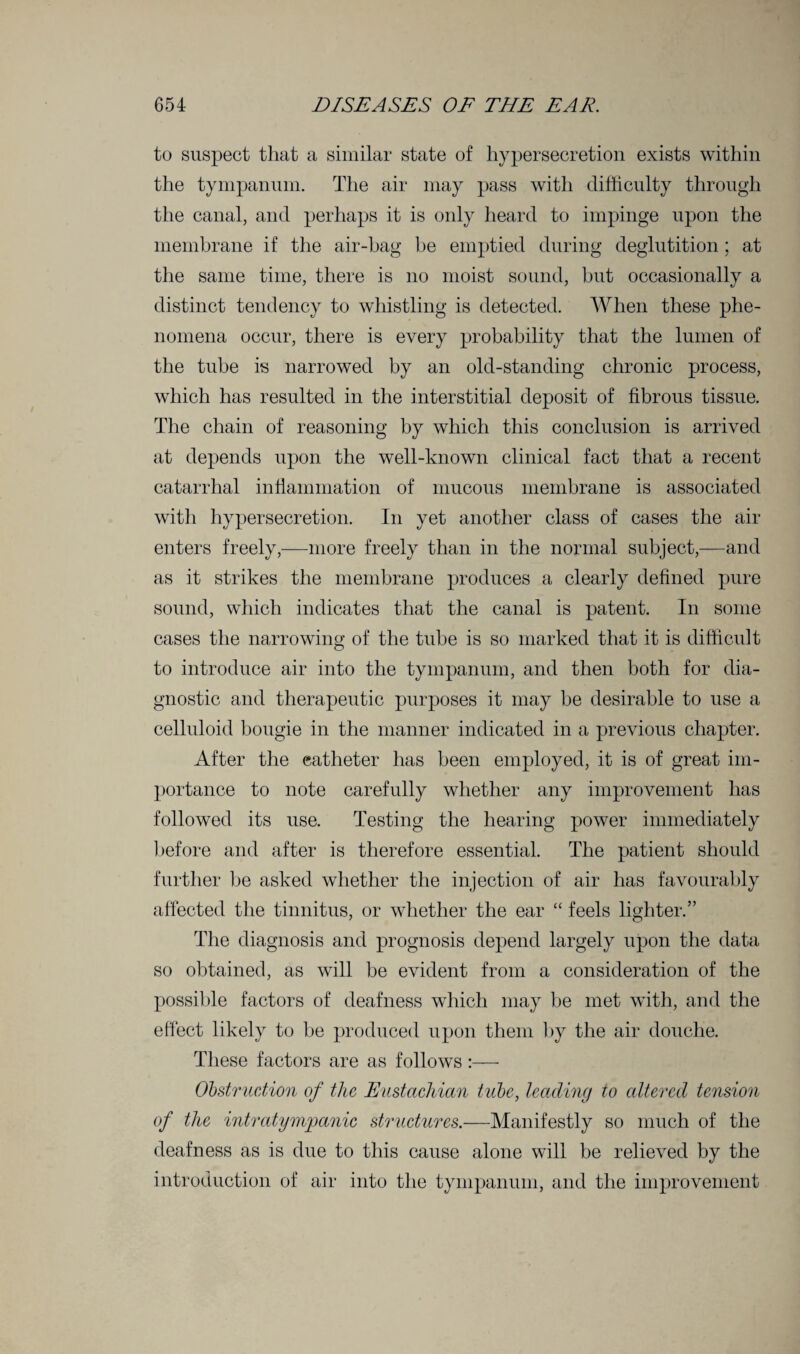 to suspect that a similar state of hypersecretion exists within the tympanum. The air may pass with difficulty through the canal, and perhaps it is only heard to impinge upon the membrane if the air-bag be emptied during deglutition; at the same time, there is no moist sound, but occasionally a distinct tendency to whistling is detected. When these phe¬ nomena occur, there is every probability that the lumen of the tube is narrowed by an old-standing chronic process, which has resulted in the interstitial deposit of fibrous tissue. The chain of reasoning by which this conclusion is arrived at depends upon the well-known clinical fact that a recent catarrhal inflammation of mucous membrane is associated with hypersecretion. In yet another class of cases the air enters freely,—more freely than in the normal subject,—and as it strikes the membrane produces a clearly defined pure sound, which indicates that the canal is patent. In some cases the narrowing of the tube is so marked that it is difficult to introduce air into the tympanum, and then both for dia¬ gnostic and therapeutic purposes it may be desirable to use a celluloid bougie in the manner indicated in a previous chapter. After the catheter has been employed, it is of great im¬ portance to note carefully whether any improvement has followed its use. Testing the hearing power immediately before and after is therefore essential. The patient should further be asked whether the injection of air has favourably affected the tinnitus, or whether the ear “ feels lighter.” The diagnosis and prognosis depend largely upon the data so obtained, as will be evident from a consideration of the possible factors of deafness which may be met with, and the effect likely to be produced upon them by the air douche. These factors are as follows:— Obstruction of the Eustachian tube, leading to cdtered tension of the intratympanic structures.—Manifestly so much of the deafness as is due to this cause alone will be relieved by the introduction of air into the tympanum, and the improvement