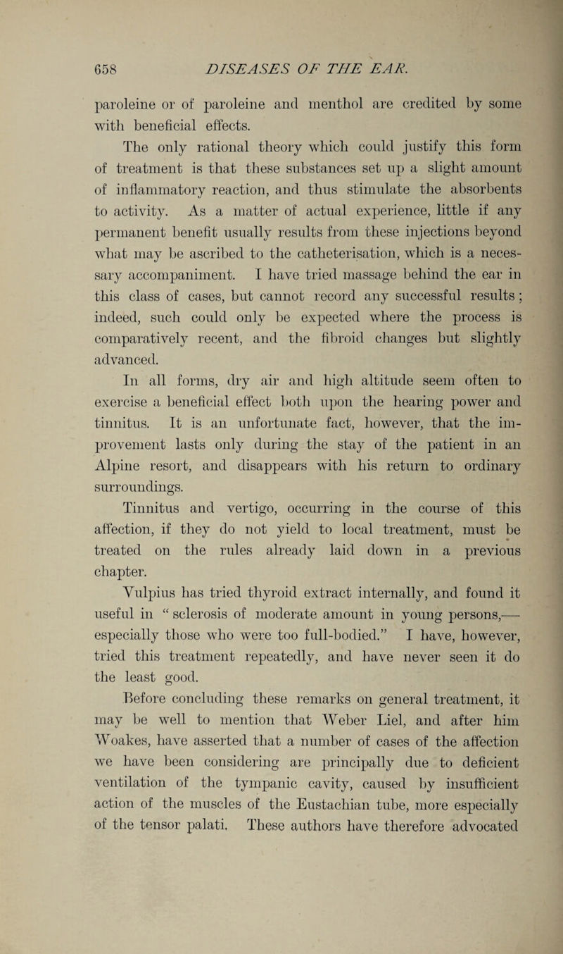 paroleine or of paroleine and menthol are credited by some with beneficial effects. The only rational theory which could justify this form of treatment is that these substances set up a slight amount of inflammatory reaction, and thus stimulate the absorbents to activity. As a matter of actual experience, little if any permanent benefit usually results from these injections beyond what may be ascribed to the catheterisation, which is a neces¬ sary accompaniment. I have tried massage behind the ear in this class of cases, but cannot record any successful results; indeed, such could only be expected where the process is comparatively recent, and the fibroid changes but slightly advanced. In all forms, dry air and high altitude seem often to exercise a beneficial effect both upon the hearing power and tinnitus. It is an unfortunate fact, however, that the im¬ provement lasts only during the stay of the patient in an Alpine resort, and disappears with his return to ordinary surroundings. Tinnitus and vertigo, occurring in the course of this affection, if they do not yield to local treatment, must be * treated on the rules already laid down in a previous chapter. Vulpius has tried thyroid extract internally, and found it useful in “ sclerosis of moderate amount in young persons,— especially those who were too full-bodied.” I have, however, tried this treatment repeatedly, and have never seen it do the least good. Before concluding these remarks on general treatment, it may be well to mention that Weber Liel, and after him Woakes, have asserted that a number of cases of the affection we have been considering are principally due to deficient ventilation of the tympanic cavity, caused by insufficient action of the muscles of the Eustachian tube, more especially of the tensor palati. These authors have therefore advocated