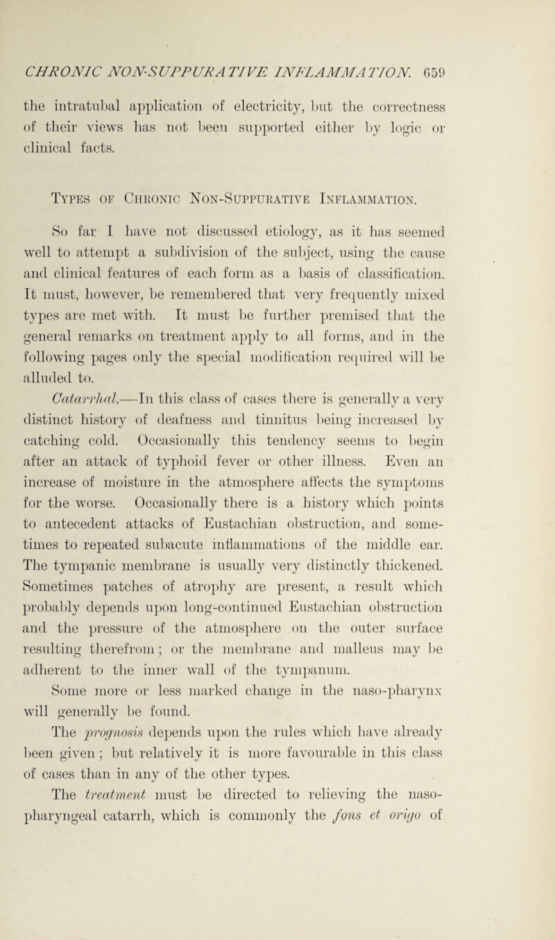 the intratubal application of electricity, but the correctness of their views has not been supported either by logic or clinical facts. Types of Chronic Non-Suppurative Inflammation. So far I have not discussed etiology, as it has seemed well to attempt a subdivision of the subject, using the cause and clinical features of each form as a basis of classification. It must, however, be remembered that very frequently mixed types are met with. It must be further premised that the general remarks on treatment apply to all forms, and in the following pages only the special modification required will be alluded to. Catarrhal.—In this class of cases there is generally a very distinct history of deafness and tinnitus being increased by catching cold. Occasionally this tendency seems to begin after an attack of typhoid fever or other illness. Even an increase of moisture in the atmosphere affects the symptoms for the worse. Occasionally there is a history which points to antecedent attacks of Eustachian obstruction, and some¬ times to repeated subacute inflammations of the middle ear. The tympanic membrane is usually very distinctly thickened. Sometimes patches of atrophy are present, a result which probably depends upon long-continued Eustachian obstruction and the pressure of the atmosphere on the outer surface resulting therefrom ; or the membrane and malleus mav be adherent to the inner wall of the tympanum. Some more or less marked change in the naso-pharynx will generally be found. The prognosis depends upon the rules which have already been given ; but relatively it is more favourable in this class of cases than in any of the other types. The treatment must be directed to relieving the naso¬ pharyngeal catarrh, which is commonly the fons et origo of