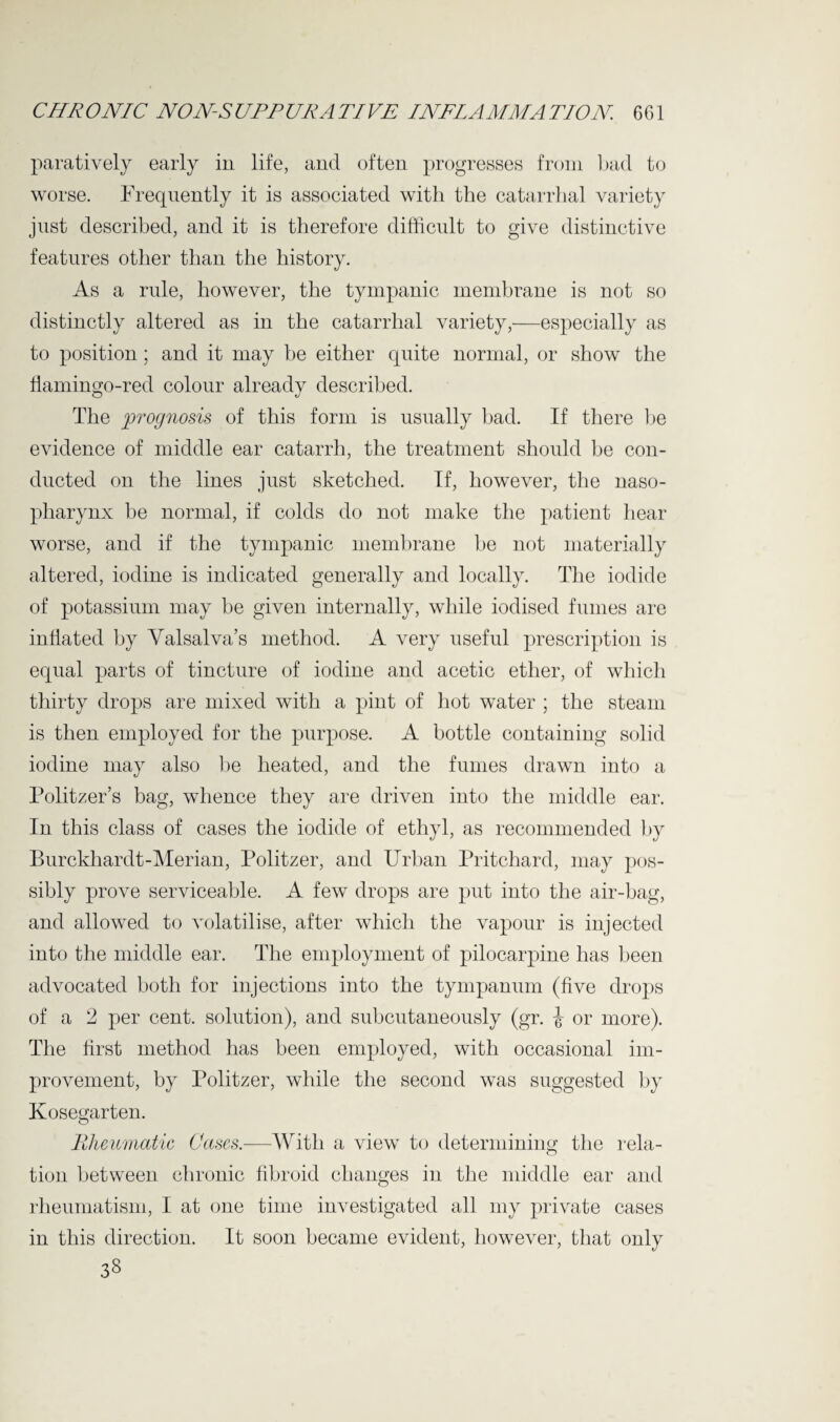 paratively early in life, and often progresses from bad to worse. Frequently it is associated with the catarrhal variety just described, and it is therefore difficult to give distinctive features other than the history. As a rule, however, the tympanic membrane is not so distinctly altered as in the catarrhal variety,—especially as to position ; and it may be either quite normal, or show the flamingo-red colour already described. The prognosis of this form is usually bad. If there he evidence of middle ear catarrh, the treatment should be con¬ ducted on the lines just sketched. If, however, the naso¬ pharynx be normal, if colds do not make the patient hear worse, and if the tympanic membrane be not materially altered, iodine is indicated generally and locally. The iodide of potassium may be given internally, while iodised fumes are inflated hy Yalsalva’s method. A very useful prescription is equal parts of tincture of iodine and acetic ether, of which thirty drops are mixed with a pint of hot water ; the steam is then employed for the purpose. A bottle containing solid iodine may also be heated, and the fumes drawn into a Politzer’s bag, whence they are driven into the middle ear. In this class of cases the iodide of ethyl, as recommended by Burckhardt-Merian, Politzer, and Urban Pritchard, may pos¬ sibly prove serviceable. A few drops are put into the air-bag, and allowed to volatilise, after which the vapour is injected into the middle ear. The employment of pilocarpine has been advocated both for injections into the tympanum (five drops of a 2 per cent, solution), and subcutaneously (gr. i or more). The first method has been employed, with occasional im¬ provement, by Politzer, while the second was suggested by Kosegarten. Rheumatic Cases.—With a view to determining the rela¬ tion between chronic fibroid changes in the middle ear and rheumatism, I at one time investigated all my private cases in this direction. It soon became evident, however, that only 33
