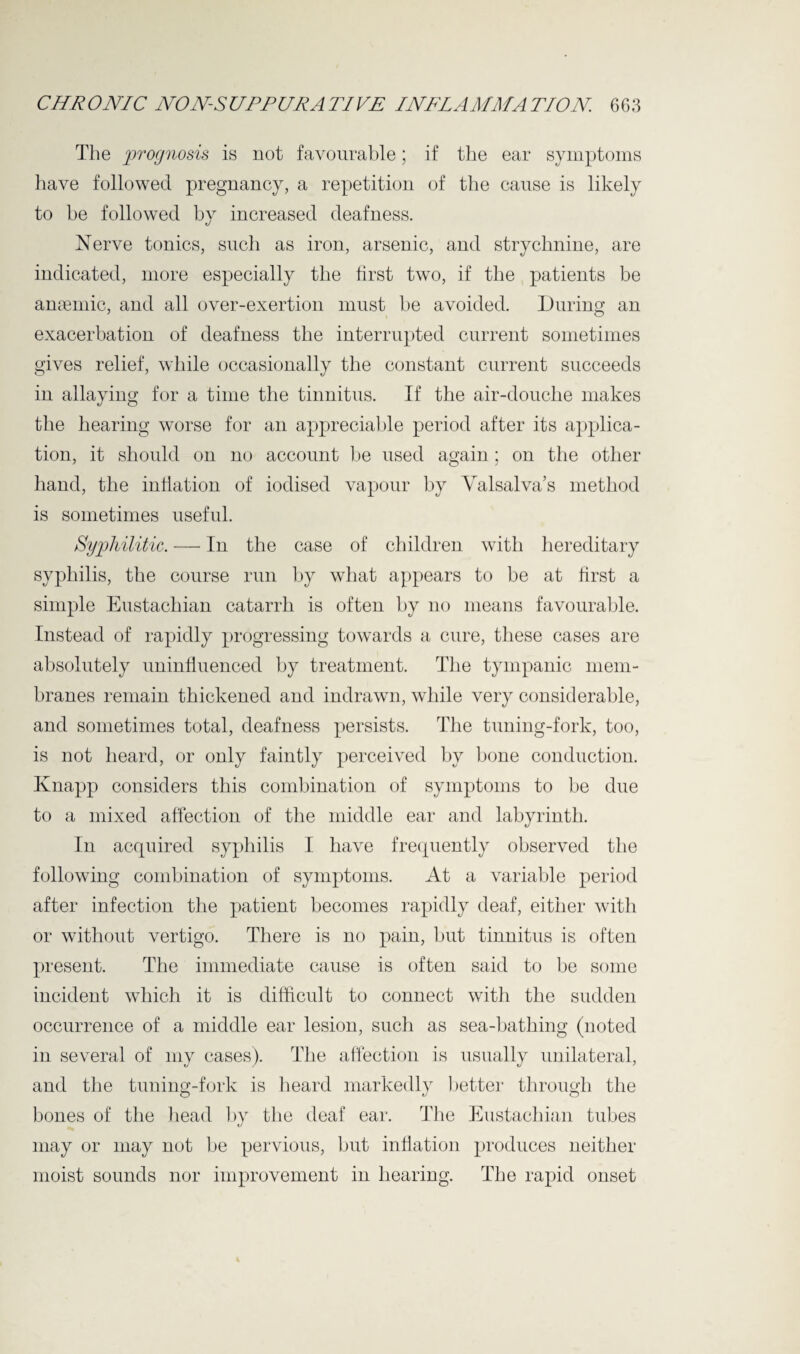 The prognosis is not favourable; if the ear symptoms have followed pregnancy, a repetition of the cause is likely to be followed by increased deafness. «/ Nerve tonics, such as iron, arsenic, and strychnine, are indicated, more especially the first two, if the patients be anaemic, and all over-exertion must be avoided. During an exacerbation of deafness the interrupted current sometimes gives relief, while occasionally the constant current succeeds in allaying for a time the tinnitus. If the air-douche makes the hearing worse for an appreciable period after its applica¬ tion, it should on no account be used again; on the other hand, the inflation of iodised vapour by Valsalva’s method is sometimes useful. Syphilitic. —• In the case of children with hereditary syphilis, the course run by what appears to be at first a simple Eustachian catarrh is often by no means favourable. Instead of rapidly progressing towards a cure, these cases are absolutely uninfluenced by treatment. The tympanic mem¬ branes remain thickened and indrawn, while very considerable, and sometimes total, deafness persists. The tuning-fork, too, is not heard, or only faintly perceived by bone conduction. Knapp considers this combination of symptoms to be due to a mixed affection of the middle ear and labyrinth. In acquired syphilis I have frequently observed the following combination of symptoms. At a variable period after infection the patient becomes rapidly deaf, either with or without vertigo. There is no pain, but tinnitus is often present. The immediate cause is often said to be some incident which it is difficult to connect with the sudden occurrence of a middle ear lesion, such as sea-bathing (noted in several of my cases). The affection is usually unilateral, and the tuning-fork is heard markedly better through the bones of the head by the deaf ear. The Eustachian tubes may or may not be pervious, but inflation produces neither moist sounds nor improvement in hearing. The rapid onset