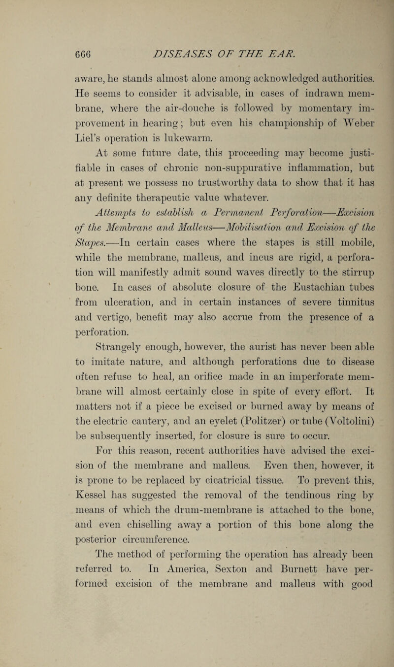 aware, he stands almost alone among acknowledged authorities. He seems to consider it advisable, in cases of indrawn mem¬ brane, where the air-douche is followed by momentary im¬ provement in hearing; but even his championship of Weber Liel’s operation is lukewarm. At some future date, this proceeding may become justi¬ fiable in cases of chronic non-suppurative inflammation, but at present we possess no trustworthy data to show that it has any definite therapeutic value whatever. Attempts to establish a Permanent Perforation—Excision of the Membrane and, Malleus—Mobilisation and, Excision of the Stapes.—In certain cases where the stapes is still mobile, while the membrane, malleus, and incus are rigid, a perfora¬ tion will manifestly admit sound waves directly to the stirrup bone. In cases of absolute closure of the Eustachian tubes from ulceration, and in certain instances of severe tinnitus and vertigo, benefit may also accrue from the presence of a perforation. Strangely enough, however, the aurist has never been able to imitate nature, and although perforations due to disease often refuse to heal, an orifice made in an imperforate mem¬ brane will almost certainly close in spite of every effort. It matters not if a piece be excised or burned away by means of the electric cautery, and an eyelet (Politzer) or tube (Voltolini) be subsequently inserted, for closure is sure to occur. For this reason, recent authorities have advised the exci¬ sion of the membrane and malleus. Even then, however, it is prone to be replaced by cicatricial tissue. To prevent this, Kessel has suggested the removal of the tendinous ring by means of which the drum-membrane is attached to the bone, and even chiselling away a portion of this bone along the posterior circumference. The method of performing the operation has already been referred to. In America, Sexton and Burnett have per¬ formed excision of the membrane and malleus with good
