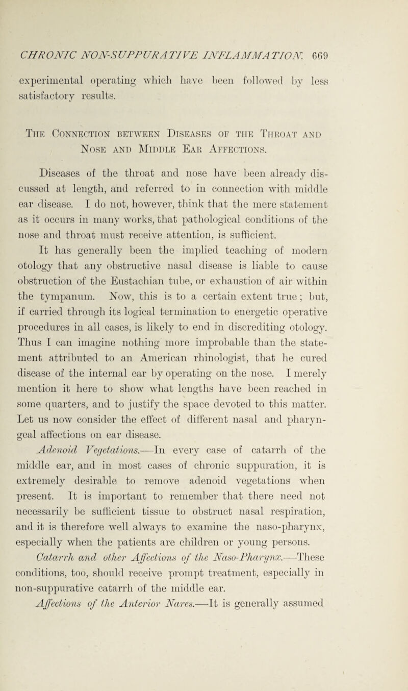 experimental operating which have been followed by less satisfactory results. The Connection between Diseases of the Throat and Nose and Middle Ear Affections. Diseases of the throat and nose have been already dis¬ cussed at length, and referred to in connection with middle ear disease. I do not, however, think that the mere statement as it occurs in many works, that pathological conditions of the nose and throat must receive attention, is sufficient. It has generally been the implied teaching of modern otology that any obstructive nasal disease is liable to cause obstruction of the Eustachian tube, or exhaustion of air within the tympanum. Now, this is to a certain extent true; but, if carried through its logical termination to energetic operative procedures in all cases, is likely to end in discrediting otology. Thus I can imagine nothing more improbable than the state¬ ment attributed to an American rhinologist, that he cured disease of the internal ear by operating on the nose. I merely mention it here to show what lengths have been reached in some quarters, and to justify the space devoted to this matter. Let us now consider the effect of different nasal and pharyn¬ geal affections on ear disease. Adenoid Vegetations.—In every case of catarrh of the middle ear, and in most cases of chronic suppuration, it is extremely desirable to remove adenoid vegetations when present. It is important to remember that there need not necessarily he sufficient tissue to obstruct nasal respiration, and it is therefore well always to examine the naso-pharynx, especially when the patients are children or young persons. Catarrh and other Affections of the Naso-Pharynx.—These conditions, too, should receive prompt treatment, especially in non-suppurative catarrh of the middle ear. Affections of the Anterior Nares.—It is generally assumed