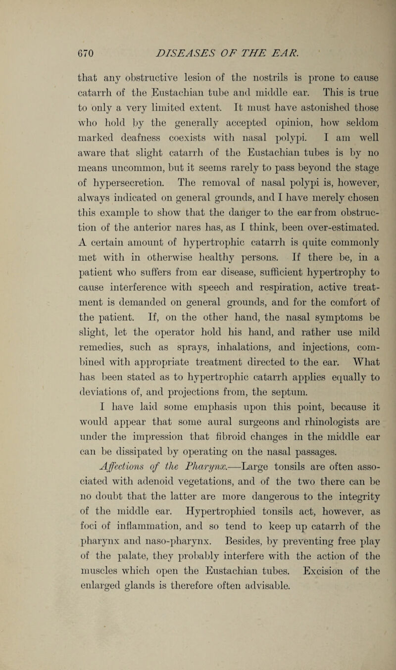 that any obstructive lesion of the nostrils is prone to cause catarrh of the Eustachian tube and middle ear. This is true to only a very limited extent. It must have astonished those who hold by the generally accepted opinion, how seldom marked deafness coexists with nasal polypi. I am well aware that slight catarrh of the Eustachian tubes is by no means uncommon, hut it seems rarely to pass beyond the stage of hypersecretion. The removal of nasal polypi is, however, always indicated on general grounds, and I have merely chosen this example to show that the danger to the ear from obstruc¬ tion of the anterior nares has, as I think, been over-estimated. A certain amount of hypertrophic catarrh is quite commonly met with in otherwise healthy persons. If there be, in a patient who suffers from ear disease, sufficient hypertrophy to cause interference with speech and respiration, active treat¬ ment is demanded on general grounds, and for the comfort of the patient. If, on the other hand, the nasal symptoms be slight, let the operator hold his hand, and rather use mild remedies, such as sprays, inhalations, and injections, com¬ bined with appropriate treatment directed to the ear. What has been stated as to hypertrophic catarrh applies equally to deviations of, and projections from, the septum. I have laid some emphasis upon this point, because it would appear that some aural surgeons and rhinologists are under the impression that fibroid changes in the middle ear can be dissipated by operating on the nasal passages. Affections of the Pharynx.—Large tonsils are often asso¬ ciated with adenoid vegetations, and of the two there can be no doubt that the latter are more dangerous to the integrity of the middle ear. Hypertrophied tonsils act, however, as foci of inflammation, and so tend to keep up catarrh of the pharynx and naso-pharynx. Besides, by preventing free play of the palate, they probably interfere with the action of the muscles which open the Eustachian tubes. Excision of the enlarged glands is therefore often advisable.