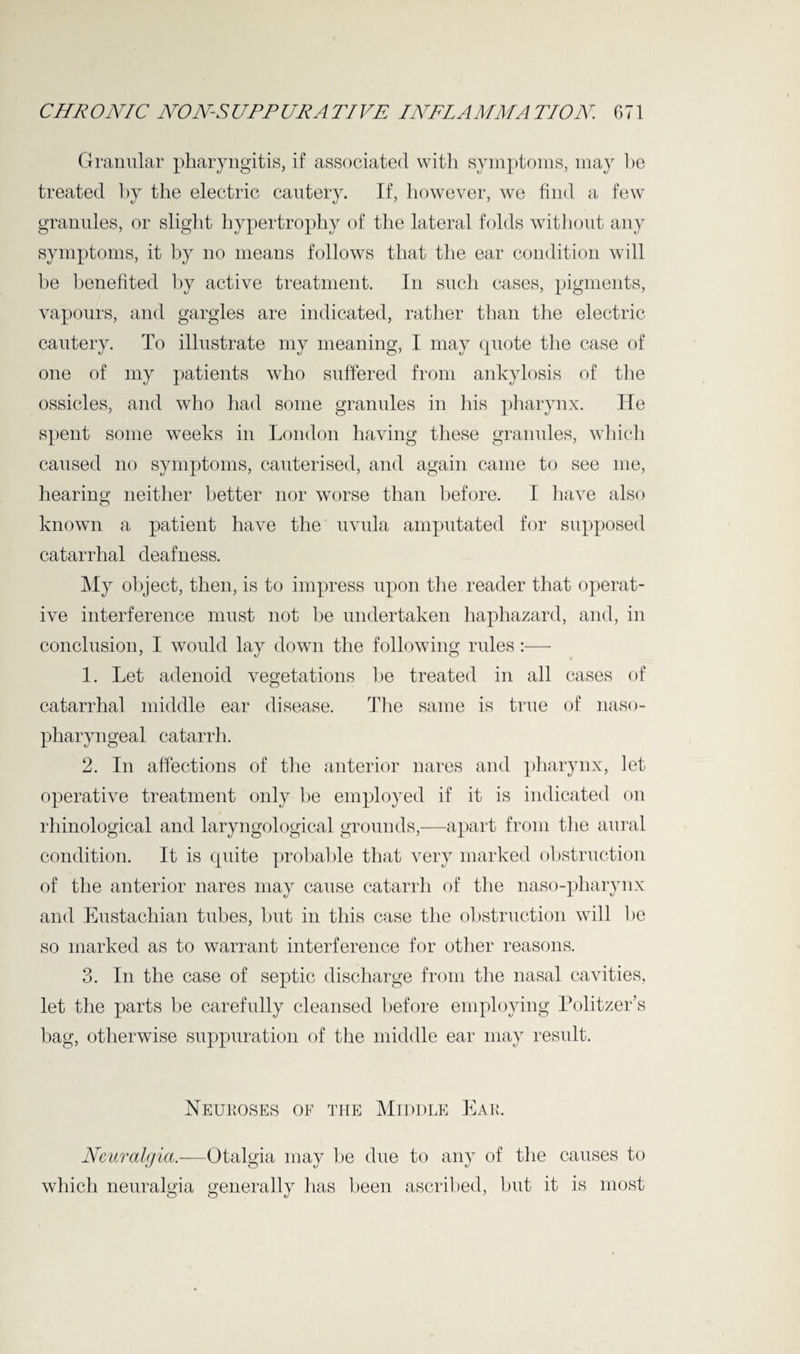 Granular pharyngitis, if associated with symptoms, may be treated by the electric cautery. If, however, we find a few granules, or slight hypertrophy of the lateral folds without any symptoms, it by no means follows that the ear condition will he benefited by active treatment. In such cases, pigments, vapours, and gargles are indicated, rather than the electric cautery. To illustrate my meaning, I may cpiote the case of one of my patients who suffered from ankylosis of the ossicles, and who had some granules in Ins pharynx. He spent some weeks in London having these granules, which caused no symptoms, cauterised, and again came to see me, hearing neither better nor worse than before. I have also known a patient have the uvula amputated for supposed catarrhal deafness. My object, then, is to impress upon the reader that operat¬ ive interference must not be undertaken haphazard, and, in conclusion, I would lay down the following rules :— 1. Let adenoid vegetations he treated in all cases of catarrhal middle ear disease. The same is true of naso¬ pharyngeal catarrh. 2. In affections of the anterior nares and pharynx, let operative treatment only be employed if it is indicated on rhinological and laryngological grounds,—apart from the aural condition. It is cpiite probable that very marked obstruction of the anterior nares may cause catarrh of the naso-pliarynx and Eustachian tubes, hut in this case the obstruction will be so marked as to warrant interference for other reasons. 3. In the case of septic discharge from the nasal cavities, let the parts be carefully cleansed before employing Politzer’s bag, otherwise suppuration of the middle ear may result. Neuroses of the Middle Ear. Neuralgia-—Otalgia may he due to any of the causes to which neuralgia generally lias been ascribed, but it is most