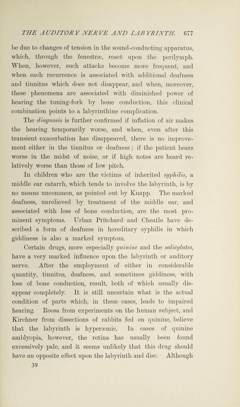 be due to changes of tension in the sound-conducting apparatus, which, through the fenestrse, react upon the perilymph. When, however, such attacks become more frequent, and when each recurrence is associated with additional deafness and tinnitus which does not disappear, and when, moreover, these phenomena are associated with diminished power of hearing the tuning-fork by bone conduction, this clinical combination points to a labyrinthine complication. The diagnosis is further confirmed if inflation of air makes the hearing temporarily worse, and when, even after this transient exacerbation has disappeared, there is no improve¬ ment either in the tinnitus or deafness; if the patient hears worse in the midst of noise, or if high notes are heard re¬ latively worse than those of low pitch. In children who are the victims of inherited syphilis, a middle ear catarrh, which tends to involve the labyrinth, is by no means uncommon, as pointed out by Knapp. The marked deafness, unrelieved by treatment of the middle ear, and associated with loss of bone conduction, are the most pro¬ minent symptoms. Urban Pritchard and Cheatle have de¬ scribed a form of deafness in hereditary syphilis in which giddiness is also a marked symptom. Certain drugs, more especially quinine and the salicylates, have a very marked influence upon the labyrinth or auditory nerve. After the employment of either in considerable quantity, tinnitus, deafness, and sometimes giddiness, with loss of bone conduction, result, both of which usually dis¬ appear completely. It is still uncertain what is the actual condition of parts which, in these cases, leads to impaired hearing. Eoosa from experiments on the human subject, and Kirchner from dissections of rabbits fed on quinine, believe that the labyrinth is hypersemic. In cases of quinine amblyopia, however, the retina has usually been found excessively pale, and it seems unlikely that this drug should have an opposite effect upon the labyrinth and disc. Although 39