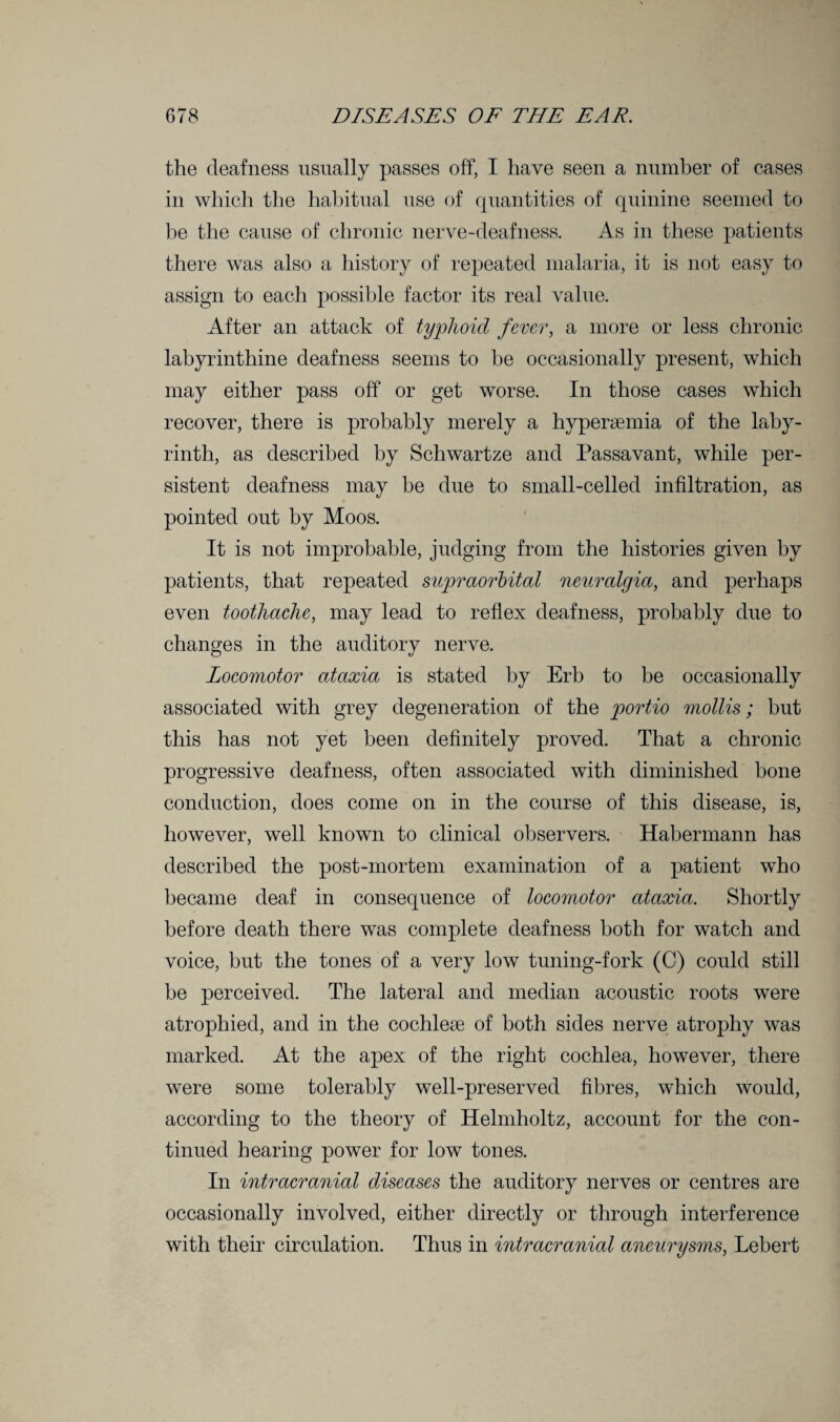 the deafness usually passes off, I have seen a number of cases in which the habitual use of quantities of quinine seemed to be the cause of chronic nerve-deafness. As in these patients there was also a history of repeated malaria, it is not easy to assign to each possible factor its real value. After an attack of typhoid fever, a more or less chronic labyrinthine deafness seems to he occasionally present, which may either pass off or get worse. In those cases which recover, there is probably merely a hyperaemia of the laby¬ rinth, as described by Schwartze and Passavant, while per¬ sistent deafness may be due to small-celled infiltration, as pointed out by Moos. It is not improbable, judging from the histories given by patients, that repeated supraorbital neuralgia, and perhaps even toothache, may lead to reflex deafness, probably due to changes in the auditory nerve. Locomotor ataxia is stated by Erb to be occasionally associated with grey degeneration of the portio mollis; but this has not yet been definitely proved. That a chronic progressive deafness, often associated with diminished bone conduction, does come on in the course of this disease, is, however, well known to clinical observers. Habermann has described the post-mortem examination of a patient who became deaf in consequence of locomotor ataxia. Shortly before death there was complete deafness both for watch and voice, but the tones of a very low tuning-fork (C) could still be perceived. The lateral and median acoustic roots were atrophied, and in the cochleae of both sides nerve atrophy was marked. At the apex of the right cochlea, however, there were some tolerably well-preserved fibres, which would, according to the theory of Helmholtz, account for the con¬ tinued hearing power for low tones. In intracranial diseases the auditory nerves or centres are occasionally involved, either directly or through interference with their circulation. Thus in intracranial aneurysms, Lebert