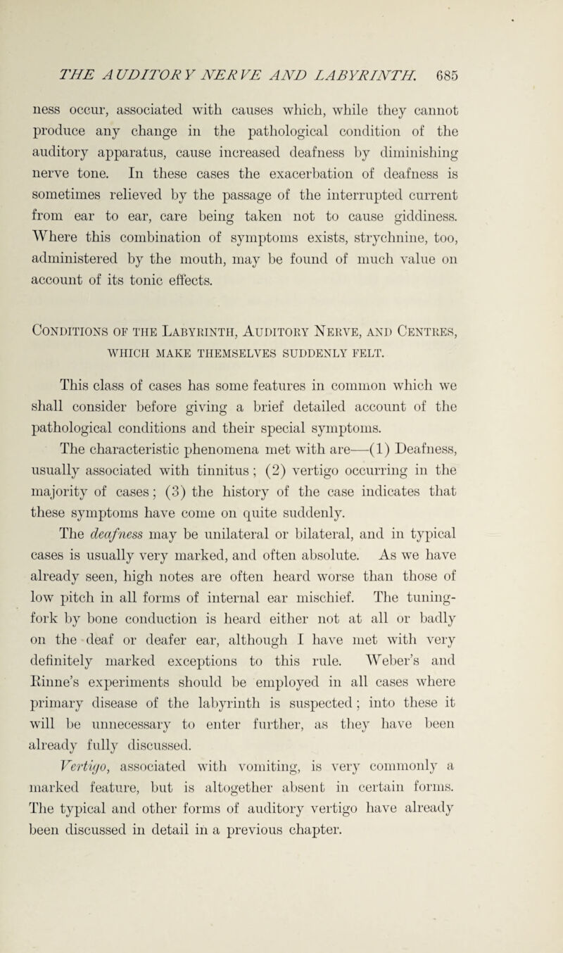 ness occur, associated with causes which, while they cannot produce any change in the pathological condition of the auditory apparatus, cause increased deafness by diminishing nerve tone. In these cases the exacerbation of deafness is sometimes relieved by the passage of the interrupted current from ear to ear, care being taken not to cause giddiness. Where this combination of symptoms exists, strychnine, too, administered by the mouth, may be found of much value on account of its tonic effects. Conditions of the Labyrinth, Auditory Nerve, and Centres, WHICH MAKE THEMSELVES SUDDENLY FELT. This class of cases has some features in common which we shall consider before giving a brief detailed account of the pathological conditions and their special symptoms. The characteristic phenomena met with are—(1) Deafness, usually associated with tinnitus ; (2) vertigo occurring in the majority of cases; (3) the history of the case indicates that these symptoms have come on quite suddenly. The deafness may be unilateral or bilateral, and in typical cases is usually very marked, and often absolute. As we have already seen, high notes are often heard worse than those of low pitch in all forms of internal ear mischief. The tuning- fork by bone conduction is heard either not at all or badly on the deaf or deafer ear, although I have met with very definitely marked exceptions to this rule. Weber’s and Rhine’s experiments should be employed in all cases where primary disease of the labyrinth is suspected; into these it will be unnecessary to enter further, as they have been already fully discussed. Vertigo, associated with vomiting, is very commonly a marked feature, but is altogether absent in certain forms. The typical and other forms of auditory vertigo have already been discussed in detail in a previous chapter.