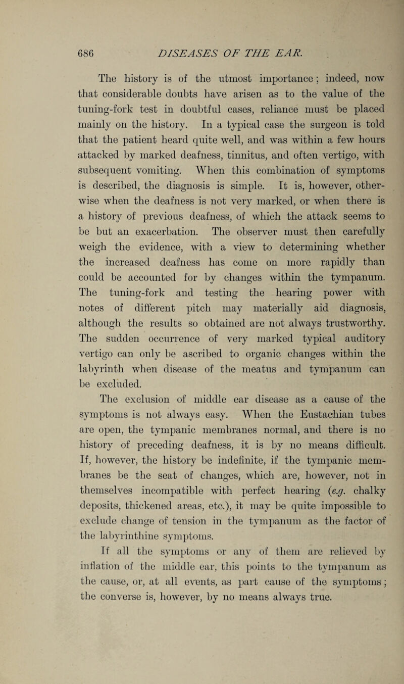 The history is of the utmost importance; indeed, now that considerable doubts have arisen as to the value of the tuning-fork test in doubtful cases, reliance must be placed mainly on the history. In a typical case the surgeon is told that the patient heard cpiite well, and was within a few hours attacked by marked deafness, tinnitus, and often vertigo, with subsequent vomiting. When this combination of symptoms is described, the diagnosis is simple. It is, however, other¬ wise when the deafness is not very marked, or when there is a history of previous deafness, of which the attack seems to be but an exacerbation. The observer must then carefully weigh the evidence, with a view to determining whether the increased deafness has come on more rapidly than could be accounted for by changes within the tympanum. The tuning-fork and testing the hearing power with notes of different pitch may materially aid diagnosis, although the results so obtained are not always trustworthy. The sudden occurrence of very marked typical auditory vertigo can only be ascribed to organic changes within the labyrinth when disease of the meatus and tympanum can be excluded. The exclusion of middle ear disease as a cause of the symptoms is not always easy. When the Eustachian tubes are open, the tympanic membranes normal, and there is no history of preceding deafness, it is by no means difficult. If, however, the history be indefinite, if the tympanic mem¬ branes be the seat of changes, which are, however, not in themselves incompatible with perfect hearing (e.g. chalky deposits, thickened areas, etc.), it may be quite impossible to exclude change of tension in the tympanum as the factor of the labyrinthine symptoms. If all the symptoms or any of them are relieved by inflation of the middle ear, this points to the tympanum as the cause, or, at all events, as part cause of the symptoms; the converse is, however, by no means always true.