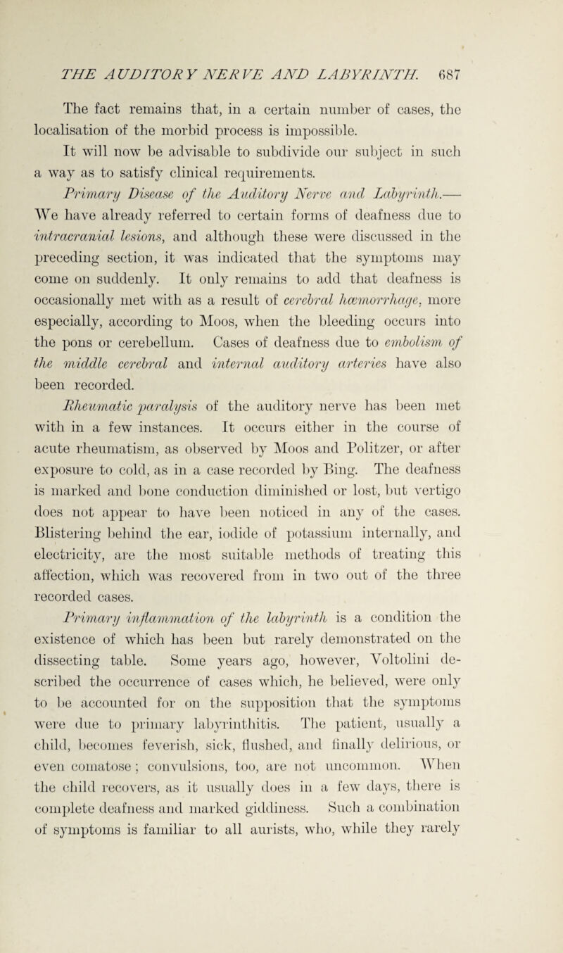 The fact remains that, in a certain number of cases, the localisation of the morbid process is impossible. It will now be advisable to subdivide our subject in such a way as to satisfy clinical requirements. Primary Disease of the Auditory Nerve and Labyrinth.— We have already referred to certain forms of deafness due to intracranial lesions, and although these were discussed in the preceding section, it was indicated that the symptoms may come on suddenly. It only remains to add that deafness is occasionally met with as a result of cerebral haemorrhage. more especially, according to Moos, when the bleeding occurs into the pons or cerebellum. Cases of deafness due to embolism of the middle cerebral and internal auditory arteries have also been recorded. Rheumatic paralysis of the auditory nerve has been met with in a few instances. It occurs either in the course of acute rheumatism, as observed by Moos and Politzer, or after exposure to cold, as in a case recorded by Bing. The deafness is marked and bone conduction diminished or lost, but vertigo does not appear to have been noticed in any of the cases. Blistering behind the ear, iodide of potassium internally, and electricity, are the most suitable methods of treating this affection, which was recovered from in two out of the three recorded cases. Primary inflammation of the labyrinth is a condition the existence of which has been but rarely demonstrated on the dissecting table. Some years ago, however, Yoltolini de¬ scribed the occurrence of cases which, he believed, were only to be accounted for on the supposition that the symptoms were due to primary labyrinthitis. The patient, usually a child, becomes feverish, sick, flushed, and finally delirious, or even comatose ; convulsions, too, are not uncommon. When the child recovers, as it usually does in a few days, there is complete deafness and marked giddiness. Such a combination of symptoms is familiar to all aurists, who, while they rarely