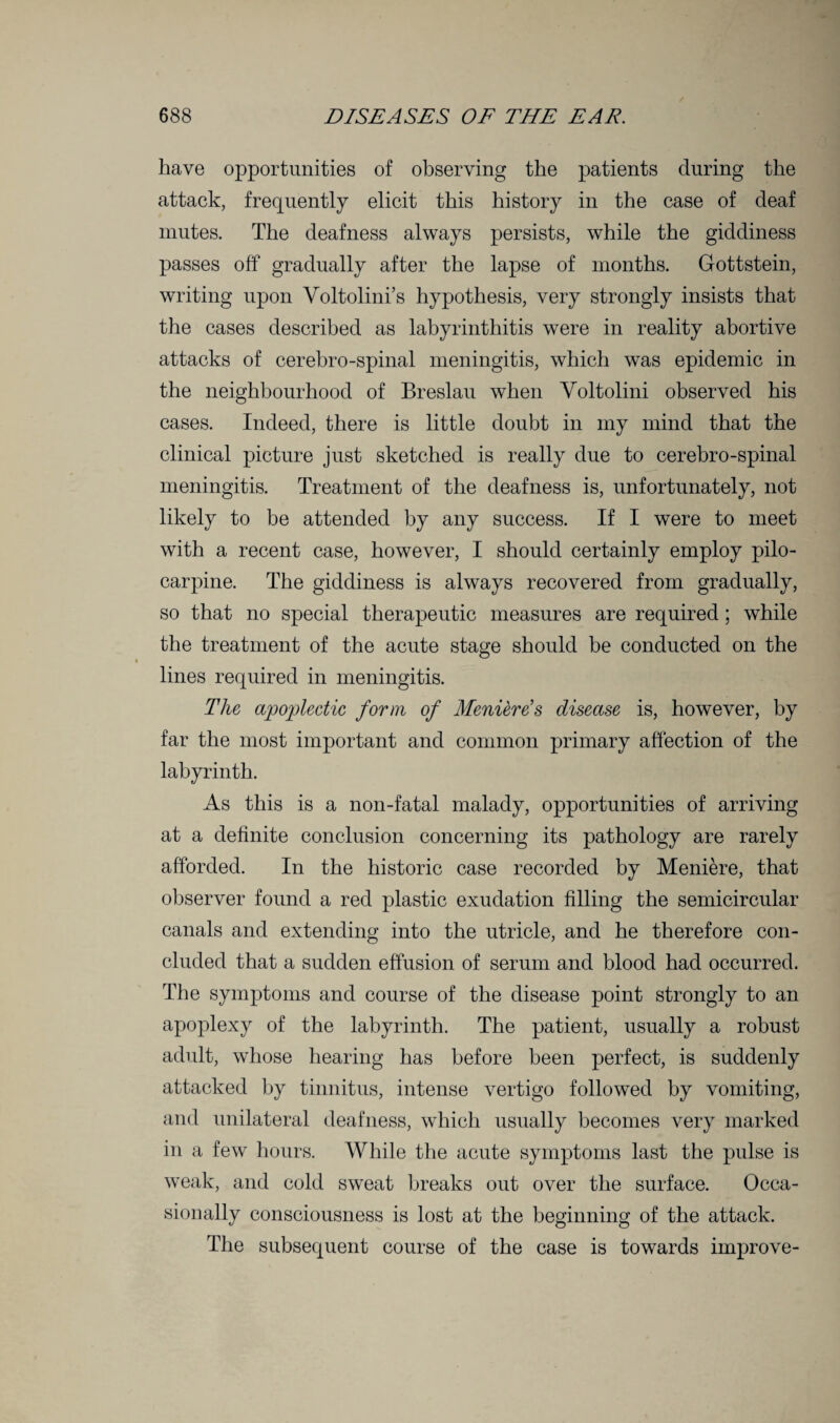 have opportunities of observing the patients during the attack, frequently elicit this history in the case of deaf mutes. The deafness always persists, while the giddiness passes off gradually after the lapse of months. Gottstein, writing upon Voltolini’s hypothesis, very strongly insists that the cases described as labyrinthitis were in reality abortive attacks of cerebro-spinal meningitis, which was epidemic in the neighbourhood of Breslau when Yoltolini observed his cases. Indeed, there is little doubt in my mind that the clinical picture just sketched is really due to cerebro-spinal meningitis. Treatment of the deafness is, unfortunately, not likely to be attended by any success. If I were to meet with a recent case, however, I should certainly employ pilo¬ carpine. The giddiness is always recovered from gradually, so that no special therapeutic measures are required; while the treatment of the acute stage should be conducted on the lines required in meningitis. The apoplectic form of Meniere's disease is, however, by far the most important and common primary affection of the labyrinth. As this is a non-fatal malady, opportunities of arriving at a definite conclusion concerning its pathology are rarely afforded. In the historic case recorded by Meniere, that observer found a red plastic exudation filling the semicircular canals and extending into the utricle, and he therefore con¬ cluded that a sudden effusion of serum and blood had occurred. The symptoms and course of the disease point strongly to an apoplexy of the labyrinth. The patient, usually a robust adult, whose hearing has before been perfect, is suddenly attacked by tinnitus, intense vertigo followed by vomiting, and unilateral deafness, which usually becomes very marked in a few hours. While the acute symptoms last the pulse is weak, and cold sweat breaks out over the surface. Occa¬ sionally consciousness is lost at the beginning of the attack. The subsequent course of the case is towards improve-