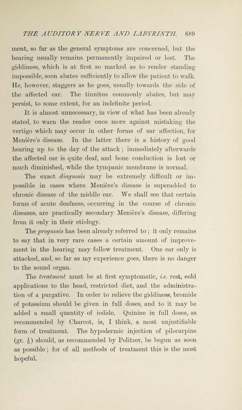 ment, so far as the general symptoms are concerned, but the hearing usually remains permanently impaired or lost. The giddiness, which is at first so marked as to render standing impossible, soon abates sufficiently to allow the patient to walk. He, however, staggers as he goes, usually towards the side of the affected ear. The tinnitus commonly abates, but may persist, to some extent, for an indefinite period. It is almost unnecessary, in view of what has been already stated, to warn the reader once more against mistaking the vertigo which may occur in other forms of ear affection, for Meniere’s disease. In the latter there is a history of good hearing up to the day of the attack; immediately afterwards the affected ear is quite deaf, and bone conduction is lost or much diminished, while the tympanic membrane is normal. The exact diagnosis may be extremely difficult or im¬ possible in cases where Meniere’s disease is superadded to chronic disease of the middle ear. We shall see that certain forms of acute deafness, occurring in the course of chronic diseases, are practically secondary Meniere’s disease, differing from it only in their etiology. The prognosis has been already referred to ; it only remains to say that in very rare cases a certain amount of improve¬ ment in the hearing may follow treatment. One ear only is attacked, and, so far as my experience goes, there is no danger to the sound organ. The treatment must be at first symptomatic, i.e. rest, cold applications to the head, restricted diet, and the administra¬ tion of a purgative. In order to relieve the giddiness, bromide of potassium should be given in full doses, and to it may be added a small quantity of iodide. Quinine in full doses, as recommended by Charcot, is, I think, a most unjustifiable form of treatment. The hypodermic injection of pilocarpine (gr. J) should, as recommended by Politzer, be begun as soon as possible; for of all methods of treatment this is the most hopeful.