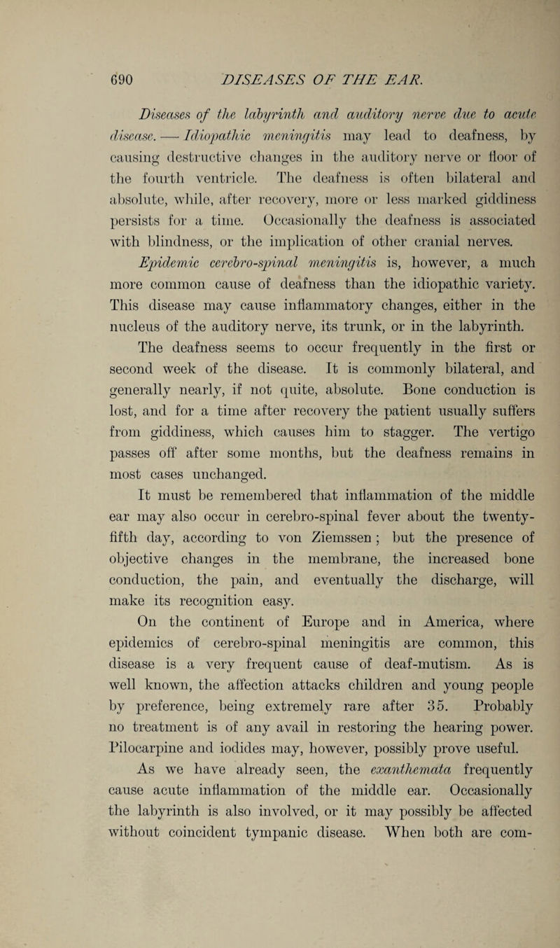 Diseases of the labyrinth and auditory nerve due to acute disease. —• Idiopathic meningitis may lead to deafness, by causing destructive changes in the auditory nerve or door of the fourth ventricle. The deafness is often bilateral and absolute, while, after recovery, more or less marked giddiness persists for a time. Occasionally the deafness is associated with blindness, or the implication of other cranial nerves. Epide7nic cerebro-spinal meningitis is, however, a much more common cause of deafness than the idiopathic variety. This disease may cause indammatory changes, either in the nucleus of the auditory nerve, its trunk, or in the labyrinth. The deafness seems to occur frequently in the drst or second week of the disease. It is commonly bilateral, and generally nearly, if not quite, absolute. Bone conduction is lost, and for a time after recovery the patient usually suffers from giddiness, which causes him to stagger. The vertigo passes off after some months, but the deafness remains in most cases unchanged. It must be remembered that indammation of the middle ear may also occur in cerebro-spinal fever about the twenty - dfth day, according to von Ziemssen ; but the presence of objective changes in the membrane, the increased bone conduction, the pain, and eventually the discharge, will make its recognition easy. On the continent of Europe and in America, where epidemics of cerebro-spinal meningitis are common, this disease is a very frequent cause of deaf-mutism. As is well known, the affection attacks children and young people by preference, being extremely rare after 35. Probably no treatment is of any avail in restoring the hearing power. Pilocarpine and iodides may, however, possibly prove useful. As we have already seen, the exanthemata frequently cause acute indammation of the middle ear. Occasionally the labyrinth is also involved, or it may possibly be affected without coincident tympanic disease. When both are com-