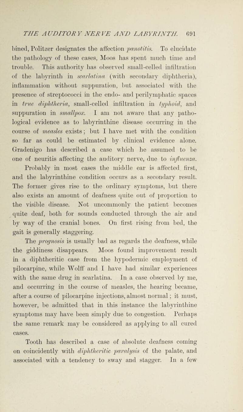 bined, Politzer designates the affection panotitis. To elucidate the pathology of these cases, Moos has spent much time and trouble. This authority has observed small-celled infiltration of the labyrinth in scarlatina (with secondary diphtheria), inflammation without suppuration, but associated witli the presence of streptococci in the endo- and perilymphatic spaces in true diphtheria, small-celled infiltration in typhoid, and suppuration in smallpox. I am not aware that any patho¬ logical evidence as to labyrinthine disease occurring in the course of measles exists; but I have met with the condition so far as could be estimated by clinical evidence alone. Gradenigo has described a case which he assumed to be one of neuritis affecting the auditory nerve, due to influenza. Probably in most cases the middle ear is affected first, and the labyrinthine condition occurs as a secondary result. The former gives rise to the ordinary symptoms, but there also exists an amount of deafness quite out of proportion to the visible disease. Not uncommonly the patient becomes quite deaf, both for sounds conducted through the air and by way of the cranial bones. On first rising from bed, the gait is generally staggering. The prognosis is usually bad as regards the deafness, while the giddiness disappears. Moos found improvement result in a diphtheritic case from the hypodermic employment of pilocarpine, while Wolff and I have had similar experiences with the same drug in scarlatina. In a case observed by me, and occurring in the course of measles, the hearing became, after a course of pilocarpine injections, almost normal; it must, however, be admitted that in this instance the labyrinthine symptoms may have been simply due to congestion. Perhaps the same remark may be considered as applying to all cured cases. Tooth has described a case of absolute deafness coming on coincidently with diphtheritic paralysis of the palate, and associated with a tendency to sway and stagger. In a few