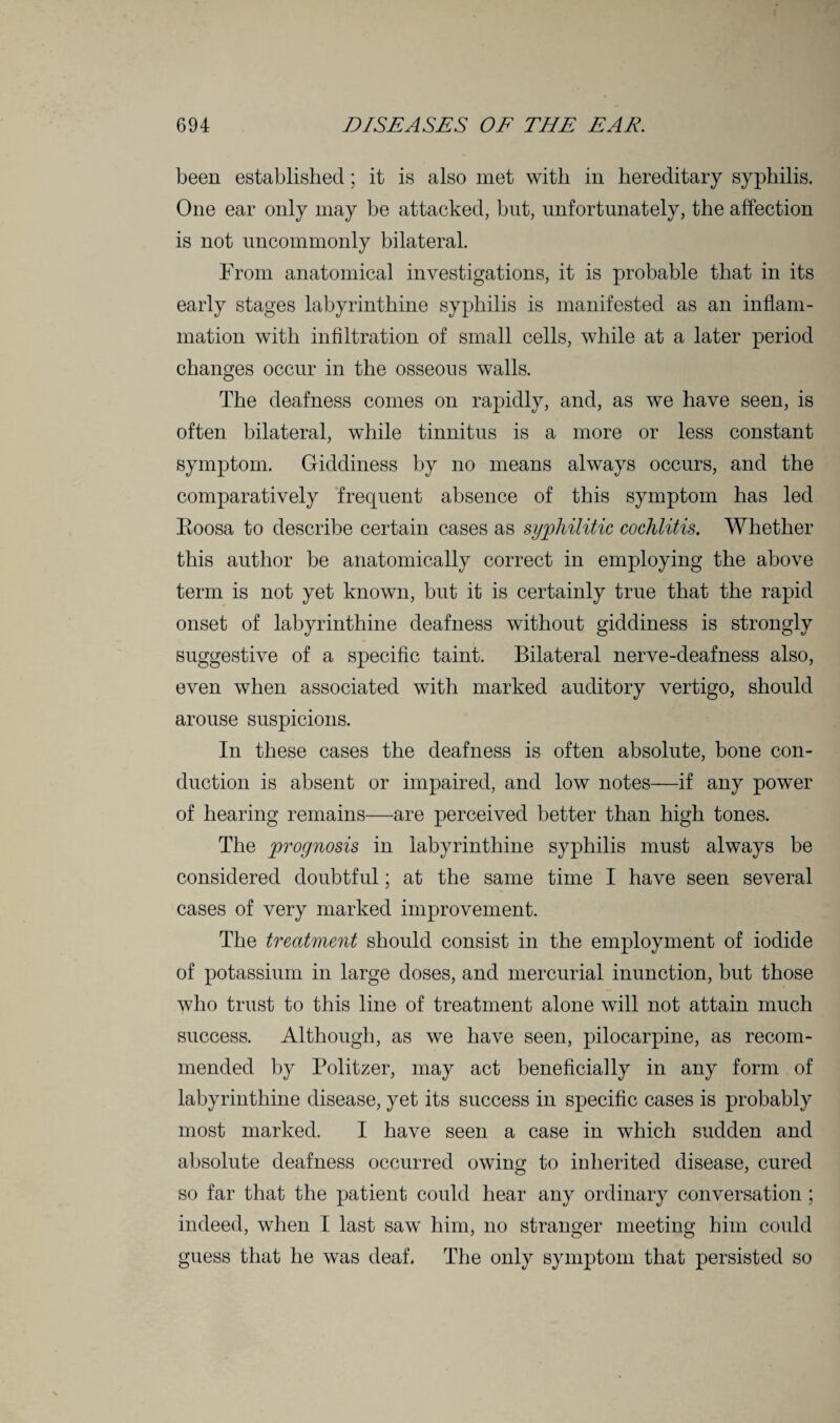 been established; it is also met with in hereditary syphilis. One ear only may be attacked, but, unfortunately, the affection is not uncommonly bilateral. From anatomical investigations, it is probable that in its early stages labyrinthine syphilis is manifested as an inflam¬ mation with infiltration of small cells, while at a later period changes occur in the osseous walls. The deafness comes on rapidly, and, as we have seen, is often bilateral, while tinnitus is a more or less constant symptom. Giddiness by no means always occurs, and the comparatively frequent absence of this symptom has led Roosa to describe certain cases as syphilitic cochlitis. Whether this author be anatomically correct in employing the above term is not yet known, but it is certainly true that the rapid onset of labyrinthine deafness without giddiness is strongly suggestive of a specific taint. Bilateral nerve-deafness also, even when associated with marked auditory vertigo, should arouse suspicions. In these cases the deafness is often absolute, bone con¬ duction is absent or impaired, and low notes—if any power of hearing remains—are perceived better than high tones. The prognosis in labyrinthine syphilis must always be considered doubtful; at the same time I have seen several cases of very marked improvement. The treatment should consist in the employment of iodide of potassium in large doses, and mercurial inunction, but those who trust to this line of treatment alone will not attain much success. Although, as we have seen, pilocarpine, as recom¬ mended by Politzer, may act beneficially in any form of labyrinthine disease, yet its success in specific cases is probably most marked. I have seen a case in which sudden and absolute deafness occurred owing to inherited disease, cured so far that the patient could hear any ordinary conversation ; indeed, when I last saw him, no stranger meeting him could guess that he was deaf. The only symptom that persisted so