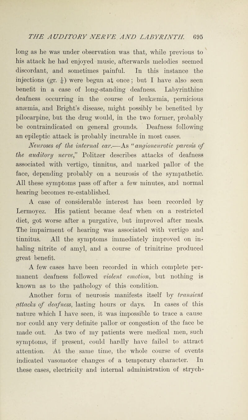 long as he was under observation was that, while previous to his attack he had enjoyed music, afterwards melodies seemed discordant, and sometimes painful. In this instance the injections (gr. J) were begun at once ; but I have also seen benefit in a case of long-standing deafness. Labyrinthine deafness occurring in the course of leukaemia, pernicious anaemia, and Bright’s disease, might possibly be benefited by pilocarpine, but the drug would, in the two former, probably be contraindicated on general grounds. Deafness following an epileptic attack is probably incurable in most cases. Neuroses of the internal ear.-—As “ angioneurotic paresis of the auditory nervef Politzer describes attacks of deafness associated with vertigo, tinnitus, and marked pallor of the face, depending probably on a neurosis of the sympathetic. All these symptoms pass off after a few minutes, and normal hearing becomes re-established. A case of considerable interest has been recorded by Lermoyez. His patient became deaf when on a restricted diet, got worse after a purgative, but improved after meals. The impairment of hearing was associated with vertigo and tinnitus. All the symptoms immediately improved on in¬ haling nitrite of amyl, and a course of trinitrine produced great benefit. A few cases have been recorded in which complete per¬ manent deafness followed violent emotion, but nothing is known as to the pathology of this condition. Another form of neurosis manifests itself by transient attacks of deafness, lasting hours or days. In cases of this nature which I have seen, it was impossible to trace a cause nor could any very definite pallor or congestion of the face be made out. As two of my patients were medical men, such symptoms, if present, could hardly have failed to attract attention. At the same time, the whole course of events indicated vasomotor changes of a temporary character. In these cases, electricity and internal administration of strych*