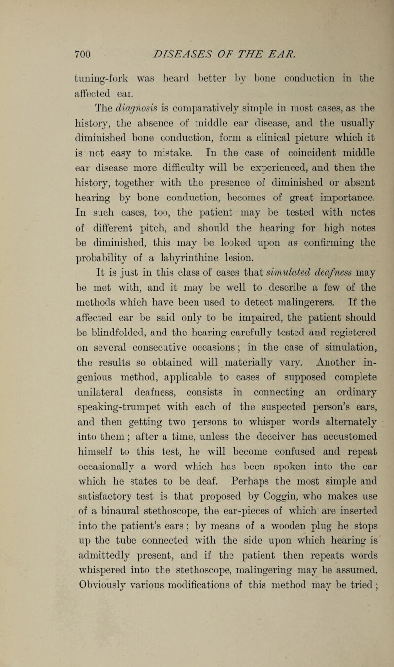 tuning-fork was heard better by bone conduction in the O affected ear. The diagiiosis is comparatively simple in most cases, as the history, the absence of middle ear disease, and the usually diminished bone conduction, form a clinical picture which it is not easy to mistake. In the case of coincident middle ear disease more difficulty will be experienced, and then the history, together with the presence of diminished or absent hearing by bone conduction, becomes of great importance. In such cases, too, the patient may be tested with notes of different pitch, and should the hearing for high notes be diminished, this may be looked upon as confirming the probability of a labyrinthine lesion. It is just in this class of cases that simulated deafness may be met with, and it may be well to describe a few of the methods which have been used to detect malingerers. If the affected ear be said only to be impaired, the patient should be blindfolded, and the hearing carefully tested and registered on several consecutive occasions; in the case of simulation, the results so obtained will materially vary. Another in¬ genious method, applicable to cases of supposed complete unilateral deafness, consists in connecting an ordinary speaking-trumpet with each of the suspected person’s ears, and then getting two persons to whisper words alternately into them; after a time, unless the deceiver has accustomed himself to this test, he will become confused and repeat occasionally a word which has been spoken into the ear which he states to be deaf. Perhaps the most simple and satisfactory test is that proposed by Coggin, who makes use of a binaural stethoscope, the ear-pieces of which are inserted into the patient’s ears; by means of a wooden plug he stops up the tube connected with the side upon which hearing is admittedly present, and if the patient then repeats words whispered into the stethoscope, malingering may be assumed. Obviously various modifications of this method may be tried;