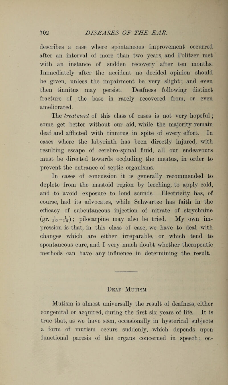 describes a case where spontaneous improvement occurred after an interval of more than two years, and Politzer met with an instance of sudden recovery after ten months. Immediately after the accident no decided opinion should he given, unless the impairment he very slight; and even then tinnitus may persist. Deafness following distinct fracture of the base is rarely recovered from, or even ameliorated. The treatment of this class of cases is not very hopeful; some get better without our aid, while the majority remain deaf and afflicted with tinnitus in spite of every effort. In cases where the labyrinth has been directly injured, with resulting escape of cerebro-spinal fluid, all our endeavours must be directed towards occluding the meatus, in order to prevent the entrance of septic organisms. In cases of concussion it is generally recommended to deplete from the mastoid region by leeching, to apply cold, and to avoid exposure to loud sounds. Electricity has, of course, had its advocates, while Schwartze has faith in the efficacy of subcutaneous injection of nitrate of strychnine (gr. iro ~tV) ; pilocarpine may also be tried. My own im¬ pression is that, in this class of case, we have to deal with changes which are either irreparable, or which tend to spontaneous cure, and I very much doubt whether therapeutic methods can have any influence in determining the result. Deaf Mutism. Mutism is almost universally the result of deafness, either congenital or acquired, during the first six years of life. It is true that, as we have seen, occasionally in hysterical subjects a form of mutism occurs suddenly, which depends upon functional paresis of the organs concerned in speech; oc-