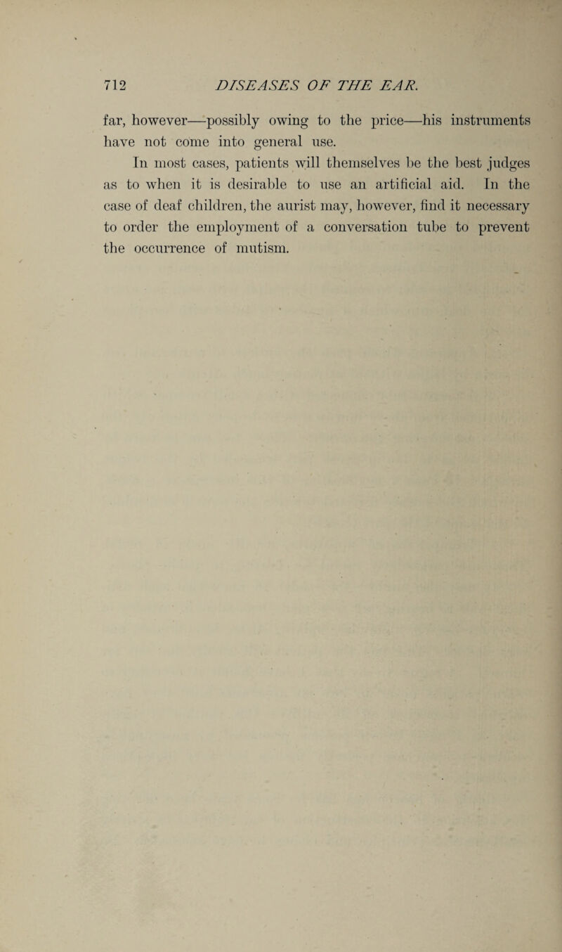 far, however—possibly owing to the price—his instruments have not come into general use. In most cases, patients will themselves be the best judges as to when it is desirable to use an artificial aid. In the case of deaf children, the aurist may, however, find it necessary to order the employment of a conversation tube to prevent the occurrence of mutism.