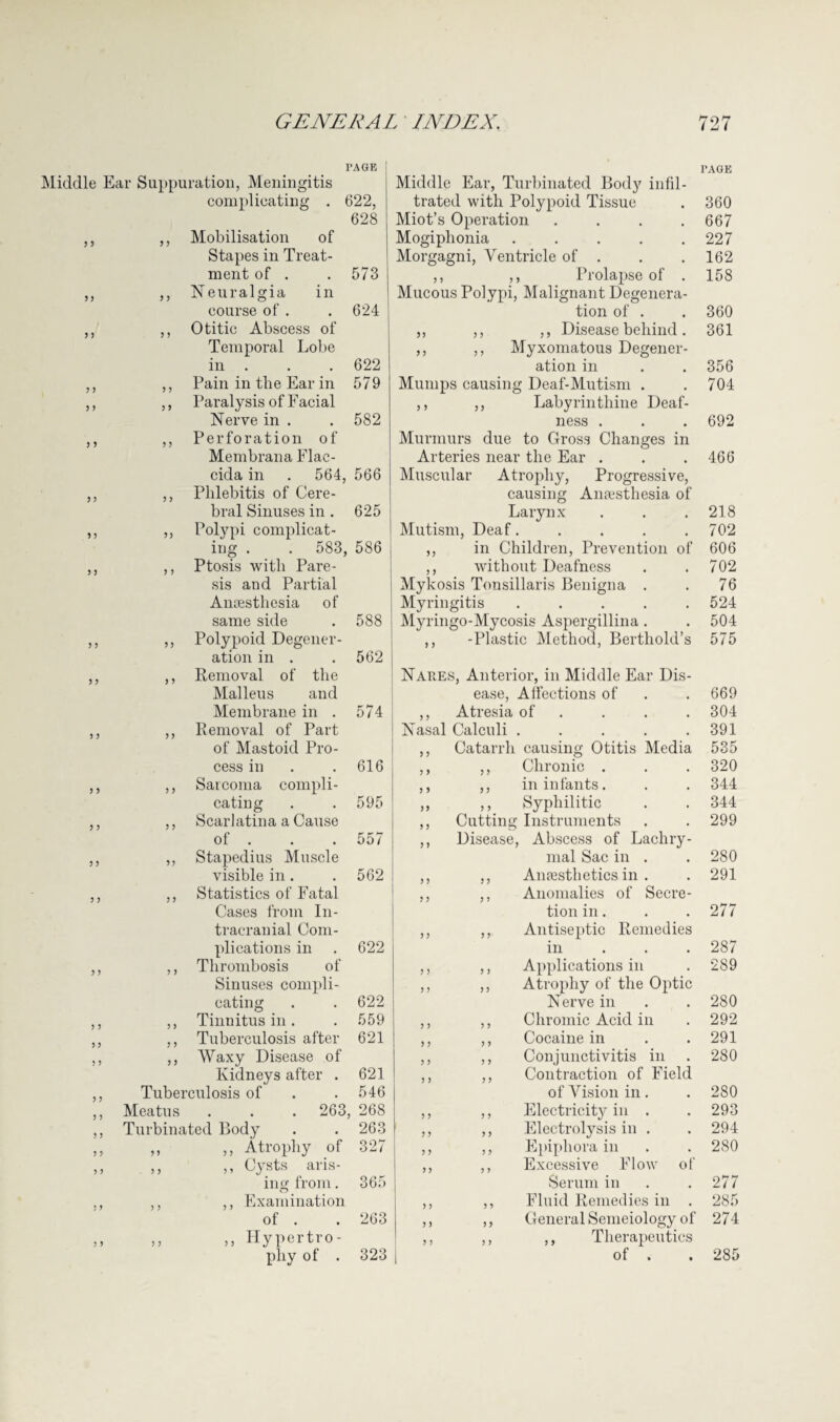 PAGE j Middle Ear Suppuration, Meningitis complicating . 622, 628 ,, ,, Mobilisation of Stapes in Treat¬ ment of . . 573 ,, ,, Neuralgia in course of . . 624 ,, ,, Otitic Abscess of Temporal Lobe in . . . 622 ,, ,, Pain in the Ear in 579 ,, ,, Paralysis of Facial Nerve in . . 582 ,, ,, Perforation of Membrana Flae- cida in . 564, 566 ,, ,, Phlebitis of Cere¬ bral Sinuses in . 625 ,, ,, Polypi complicat¬ ing . . 583, 586 ,, ,, Ptosis with Pare¬ sis and Partial Amesthesia of same side . 588 ,, ,, Polypoid Degener¬ ation in . .562 ,, ,, Removal of the Malleus and Membrane in . 574 ,, ,, Removal of Part of Mastoid Pro¬ cess in . .616 ,, ,, Sarcoma compli¬ cating . . 595 ,, ,, Scarlatina a Cause of . . . 557 ,, ,, Stapedius Muscle visible in . . 562 ,, ,, Statistics of Fatal Cases from In¬ tracranial Com¬ plications in . 622 ,, ,, Thrombosis of Sinuses compli¬ cating . . 622 ,, ,, Tinnitus in. . 559 ,, ,, Tuberculosis after 621 ,, ,, Waxy Disease of Kidneys after . 621 ,, Tuberculosis of . .546 ,, Meatus . . . 263, 268 ,, Turbinated Body . . 263 „ ,» „ Atrophy of 327 ,, ,, ,, Cysts aris¬ ing from. 365 ,, ,, ,, Examination of . . 263 ,, ,, ,, Hypertro¬ phy of . 323 PAGE Middle Ear, Turbinated Body infil¬ trated with Polypoid Tissue . 360 Miot’s Operation .... 667 Mogiphonia ..... 227 Morgagni, Ventricle of . . .162 ,, ,, Prolapse of . 158 Mucous Polypi, Malignant Degenera¬ tion of . . 360 ,, ,, ,, Disease behind . 361 ,, ,, Myxomatous Degener¬ ation in . . 356 Mumps causing Deaf-Mutism . .704 ,, ,, Labyrinthine Deaf¬ ness . . . 692 Murmurs due to Gross Changes in Arteries near the Ear . . .466 Muscular Atrophy, Progressive, causing Amesthesia of Larynx . . .218 Mutism, Deaf..... 702 ,, in Children, Prevention of 606 ,, without Deafness . .702 Mykosis Tonsillaris Benign a . . 76 Myringitis ..... 524 Myringo-Mycosis Aspergillina . . 504 ,, -Plastic Method, Bertliold’s 575 Nahes, Anterior, in Middle Ear Dis¬ ease, Affections of . . 669 ,, Atresia of . . . 304 Nasal Calculi . . . . .391 ,, Catarrh causing Otitis Media 535 ,, ,, Chronic . . . 320 ,, ,, in infants. . . 344 ,, ,, Syphilitic . . 344 ,, Cutting Instruments . . 299 ,, Disease, Abscess of Lachry¬ mal Sac in . . 280 ,, ,, Anaesthetics in . . 291 ,, ,, Anomalies of Secre¬ tion in. . .277 Antiseptic Remedies in 287 Applications in 289 Atrophy of the Optic Nerve in 280 Chromic Acid in 292 Cocaine in 291 Conjunctivitis in 280 Contraction of Field of Vision in. 280 Electricity in . 293 Electrolysis in . 294 Epiphora in 280 Excessive Flow of Serum in 277 Fluid Remedies in . 285 General Semeiology of 274 ,, Therapeutics of . . 285