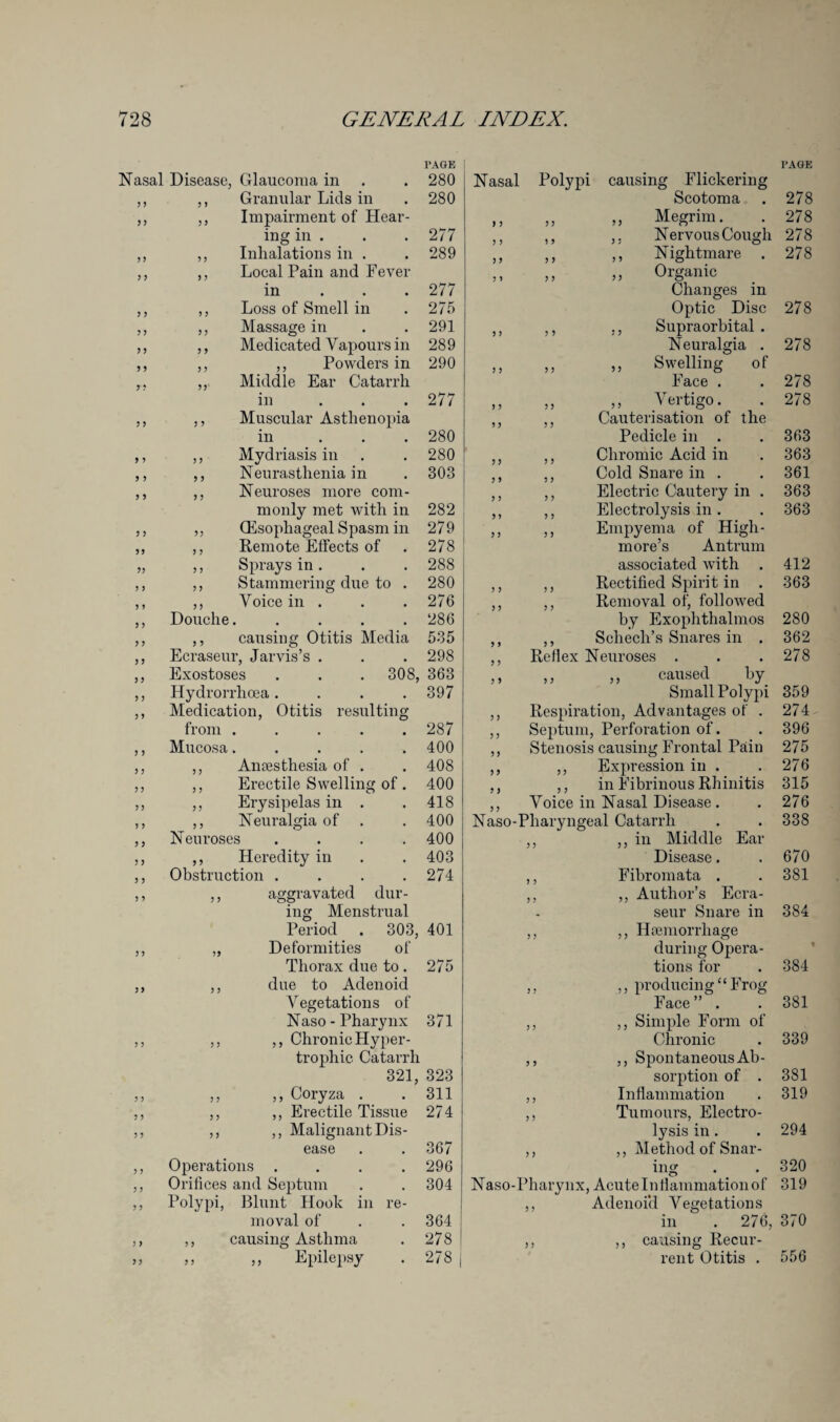 PAGE Nasal Disease, Glaucoma in . . 280 ,, ,, Granular Lids in . 280 ,, ,, Impairment of Hear¬ ing in . . . 277 ,, ,, Inhalations in . .289 ,, ,, Local Pain and Fever in 277 ,, ,, Loss of Smell in . 275 ,, ,, Massage in . . 291 ,, ,, Medicated Vapours in 289 ,, ,, ,, Powders in 290 ,, Middle Ear Catarrh in ... 277 ,, ,, Muscular Asthenopia in ... 280 ,, ,, Mydriasis in . . 280 ,, ,, Neurasthenia in . 303 ,, ,, Neuroses more com¬ monly met with in 282 ,, ,, (Esophageal Spasm in 279 ,, ,, Remote Effects of . 278 ! „ ,, Sprays in. . . 288 ,, ,, Stammering due to . 280 ,, ,, Voice in . . . 276 ,, Douche. .... 286 ,, ,, causing Otitis Media 535 ,, Ecraseur, Jarvis’s . . . 298 ,, Exostoses . . . 308, 363 ,, Hydrorrhcea. . . . 397 ,, Medication, Otitis resulting from ..... 287 ,, Mucosa. .... 400 ,, ,, Anaesthesia of . . 408 ,, ,, Erectile Swelling of. 400 ,, ,, Erysipelas in . .418 ,, ,, Neuralgia of . . 400 ,, Neuroses .... 400 ,, ,, Heredity in . .403 ,, Obstruction .... 274 ,, ,, aggravated dur¬ ing Menstrual Period . 303, 401 ,, „ Deformities of Thorax due to . 275 ,, ,, due to Adenoid Vegetations of Naso - Pharynx 371 ,, ,, ,, Chronic Hyper¬ trophic Catarrh 321, 323 ,, ,, ,, Coryza . . 311 ,, ,, ,, Erectile Tissue 274 ,, ,, ,, Malignant Dis¬ ease . . 367 ,, Operations .... 296 ,, Orifices and Septum . . 304 ,, Polypi, Blunt Hook in re¬ moval of . .364 ,, ,, causing Asthma . 278 ,, ,, ,, Epilepsy . 278 PAGE Nasal Polypi causing Flickering Scotoma . 278 ,, ,, ,, Megrim. . 278 ,, ,, ,, Nervous Cough 278 ,, ,, ,, Nightmare . 278 ,, ,, ,, Organic Changes in Optic Disc 278 ,, ,, ,, Supraorbital . Neuralgia . 278 ,, Swelling of Face . 278 ,, Vertigo. 278 Cauterisation of the Pedicle in . 363 Chromic Acid in 363 Cold Snare in . 361 Electric Cautery in . 363 Electrolysis in . 363 Empyema of High¬ more’s Antrum associated with 412 Rectified Spirit in . 363 ,, ,, Removal of, followed by Exophthalmos 280 ,, ,, Schecli’s Snares in . 362 ,, Reflex Neuroses . . .278 ,, ,, „ caused by Small Polypi 359 ,, Respiration, Advantages of . 274 ,, Septum, Perforation of. . 396 ,, Stenosis causing Frontal Pain 275 ,, ,, Expression in . .276 ,, ,, in Fibrinous Rhinitis 315 ,, Voice in Nasal Disease. . 276 Naso-Pharyngeal Catarrh . . 338 ,, ,, in Middle Ear Disease. .670 ,, Fibromata . . 381 ,, ,, Author’s Ecra¬ seur Snare in 384 ,, ,, Haemorrhage during Opera¬ tions for . 384 ,, ,, producing “ Frog Face” . . 381 ,, ,, Simple Form of Chronic . 339 ,, ,, Spontaneous Ab¬ sorption of . 381 ,, Inflammation . 319 ,, Tumours, Electro¬ lysis in. . 294 ,, ,, Method of Snar¬ ing . .320 Naso-Pharynx, Acute Inflammation of 319 ,, Adenoid Vegetations in . 276, 370 ,, ,, causing Recur¬ rent Otitis . 556
