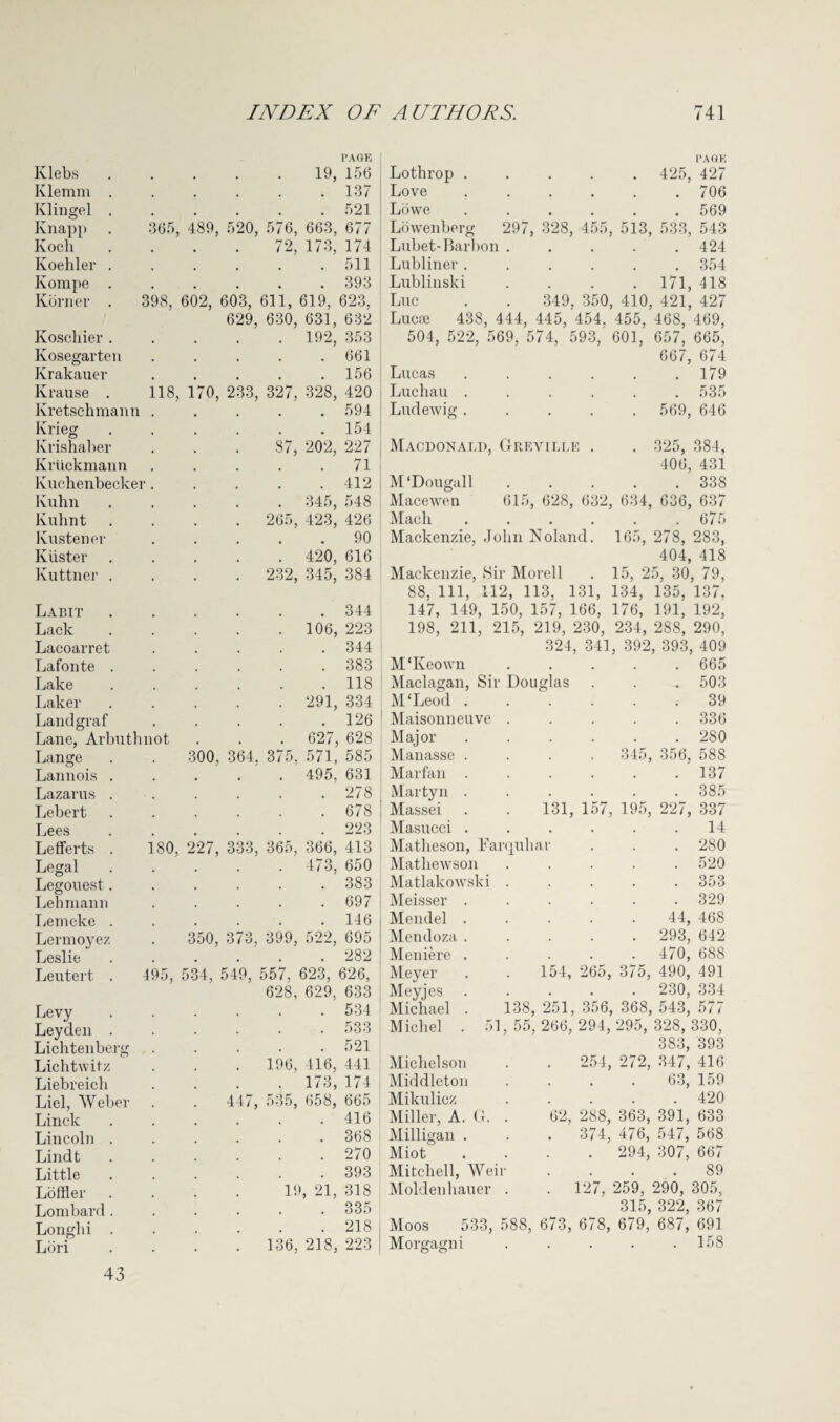 PAGE Ivlebs . 19, 156 Klemm . .137 Klingel . .521 Knapp 365, 489, 520, 576, 663, 677 Koch 72, 173, 174 Koehler . .511 Kompe . .393 Korner . 398, 602, 603, 611, 619, 623, 629, 630, 631, 632 Koscliier . . 192, 353 Ivosegarten .661 Krakauer .156 Krause . 118, 170, 233, 327. 328, 420 Kretschmann .594 Krieg .154 Krishaber 87, 202, 227 Kriickmann .71 Kuchenbecker. . . . .412 Kuhn . 345, 548 Kuhnt . 265, 423, 426 Ivustener .90 Kiister . 420, 616 Kuttner . . 232, 345, 384 Labit .344 Lack . 106, 223 Lacoarret .344 Lafonte . .383 Lake .118 Laker . 291, 334 Landgraf .126 Lane, Arbuthnot . . . 627, 628 Lange 300, 364, 375, 571, 585 Lannois . . 495, 631 Lazarus . .278 Lebert .678 Lees 223 Lefferts . 180, 227, 333, 365, 366, 413 Legal . 473, 650 Legouest. .383 Lehmann .697 Lemeke . .146 Lermoyez 350, 373, 399, 522, 695 Leslie .282 Leutert . 495, 534, 549, 557, 623, 626, 628, 629, 633 Levy .534 Leyden . .533 Lichtenberg .521 Lichtwitz . 196, 416, 441 Liebreich . 173, 174 Liel, AVeber 447, 535, 658, 665 Linck .416 Lincoln . . 368 Lindt .270 Little .393 Loftier 19, 21, 318 Lombard . .335 Longhi . .218 Lori . 136, 218, 223 Lothrop ..... 425, Love ...... Lowe ...... Lowenberg 297, 328, 455, 513, 533, Lubet-Barbon ..... Lubliner ...... Lublinski . . . .171, Luc . . 349. 350, 410, 421, Lucre 438, 444, 445, 454. 455, 468, 504, 522, 569, 574, 593, 601, 657, 667, Lucas ...... Luchau ...... Ludewig ..... 569, Macdonald, Greville PAG K 427 706 569 543 424 354 418 427 469, 665, 674 179 535 646 M'Dougall . 325, 381, 406, 431 . 338 Macewen 615, 628, 632, 634, 636, 637 Mach . . . . . .675 Mackenzie, John Noland. 165, 278, 283, 404, 418 Mackenzie, Sir Morell . 15, 25, 30, 79, 88, 111, 112, 113, 131, 134, 135, 137, 147, 149, 150, 157, 166, 176, 191, 192, 198, 211, 215, 219, 230, 234, 288, 290, 324, 341, 392, 393, 409 M'Keown ..... 665 Maclagan, Sir Douglas M‘Leod . Maisonneuve M aj or Manasse Marfan Martyn Massei Masucci Matlieson, Far Mathewson Matlakow Meisser ski Mendel Mendoza Meniere Meyer Meyjes Michael Michel Michelson Middleton Mikulicz Miller, A. G. Milligan . Miot Mitchell, AVei Moldenhauer Moos Morgagni juhai . 503 39 . 336 . 280 345, 356, 588 . 137 . 385 131, 157, 195, 227, 337 14 . 280 . 520 . 353 . 329 44, 468 293, 642 470, 688 154, 265, 375, 490, 491 . 230, 334 138, 251, 356, 368, 543, 577 51, 55, 266, 294, 295, 328, 330, 383, 393 , 254, 272, 347, 416 63, 159 . 420 62, 288, 363, 391, 633 . 374, 476, 547, 568 . 294, 307, 667 89 127, 259, 290, 305, 315, 322, 367 533, 588, 673, 678, 679, 687, 691 158 43