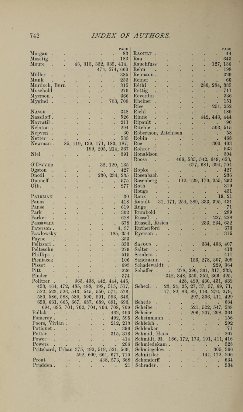 PAGE PAGE Morgan . . 83 J Raoult . 44 Mosetig . . 183 Rau . 643 Moure . . 43, 313, 332, 335, 414, Rauchfuss . 127, 136 474, 574, 660 Relm . 198 Muller . 385 Reimann . . 329 Munk . 233 Reiner 60 Murdoch, Burn . 315 Rethi . . 280, 284, 335 Musehold . . .• . 279 Rettig . 711 Myerson . . 366 Reverdin . 336 Mygind . . 703, 708 Rheiner . . 151 Rice . 251, 252 Nasse . 348 Riehl . 180 NassilofF . . 526 Rinne . 442, 443, 444 Navratil . . 211 Ripault . 90 Nelaton . . 294 Ritchie . . 503, 515 Nepven . 30 Robertson, Aitcliison ... 58 Netter . 533 Robin . 468 Newman . 85, 119, 139, 171, 180, 187, 199, 205, 214, 367 Roe . 300, 403 Rolirer . . 533 Niel . 391 Ronaldson Roosa . 304 466, 535, 542, 649, 653, 677, 681, 694, 704 O’Dwyer, 32, 120, 135 . 427 Ogston . Ropke . 427 Onodi . 230, 234, 235 Rosenbacli . 236 OpunefT . . 575 Rosenberg 112, 129, 170, 255, 292 Ott.... . 277 Roth . 319 Rouge . 431 Pairman . 30 Roux 19, 21 Panas . 418 Ruault 31, 171, 254, 289, 333, 395, 431 Panse . 619 Ruge . 71 Park . 302 Rumbold . 289 Parker . 628 Russel . 227, 228 Passavant . 678 Russell, Risien . 233, 234, 632 Paterson . 4, 37 Rutherford . 673 Pawlowsky . 185, 354 Ryerson . . 315 Payne . 353 Pelizzari . . 353 Sajou.s . . 334, 403, 407 Peltesohn . 279 Salter . 413 Phillips . . 515 Sanders . . 411 Pieniazek . 106 Sandmann 156, 278, 307, 309 Pissot . 693 Sehadewaldt . 229, 364 Pitt . 226 Schaffer . 278, 290, 301, 317, 333, Pluder . 374 342, 348, 350. 352, 366, 425, Politzer . . 363 438, 442, 444, 446, 428, 429, 430, 431, 432 453, 464, 472, 485, 522, 523, 526, 543, 488, 498, 515, 517, 545, 550, 574, 576, Schecli . 23, 24, 25, 27, 37, 57, 69, 71, 77, 82, 83, 89, 116, 276, 279, 580, 586, 588, 589, 590, 591, 593, 646, 297, 306, 411, 429 650, 661, 665, 667, 687, 689, 691, 693, Schede . . 634 694, 695, 701, 702, 704, 706, 708, 709 Scheibe . 521, 522, 547, 588 Poliak . 462, 490 Scheier . . 206, 207, 208, 364 Pomeroy . . 492, 595 Sclieinmann . 156 Poore, Vivian . . 212, 213 Sclileich . . 292 Potiquet . . 396 Schlenker . 71 Potter . 315, 316 Schmid, Hans . 207 Power . 414 Schmidt, M. 16b , 172, 173, 191, 411, 416 Powers . . 206 Schmiedekam . . 528 Pritchard, Urban 375, 492, 519, 521, 569, Selim iegelow . 305, 366 592, 600, 661, 677, 710 Schnitzler . 144, 172, 206 Prout . 438, 573, 668 Schondorff . 634 Prudden . 21 Schrader. . 534