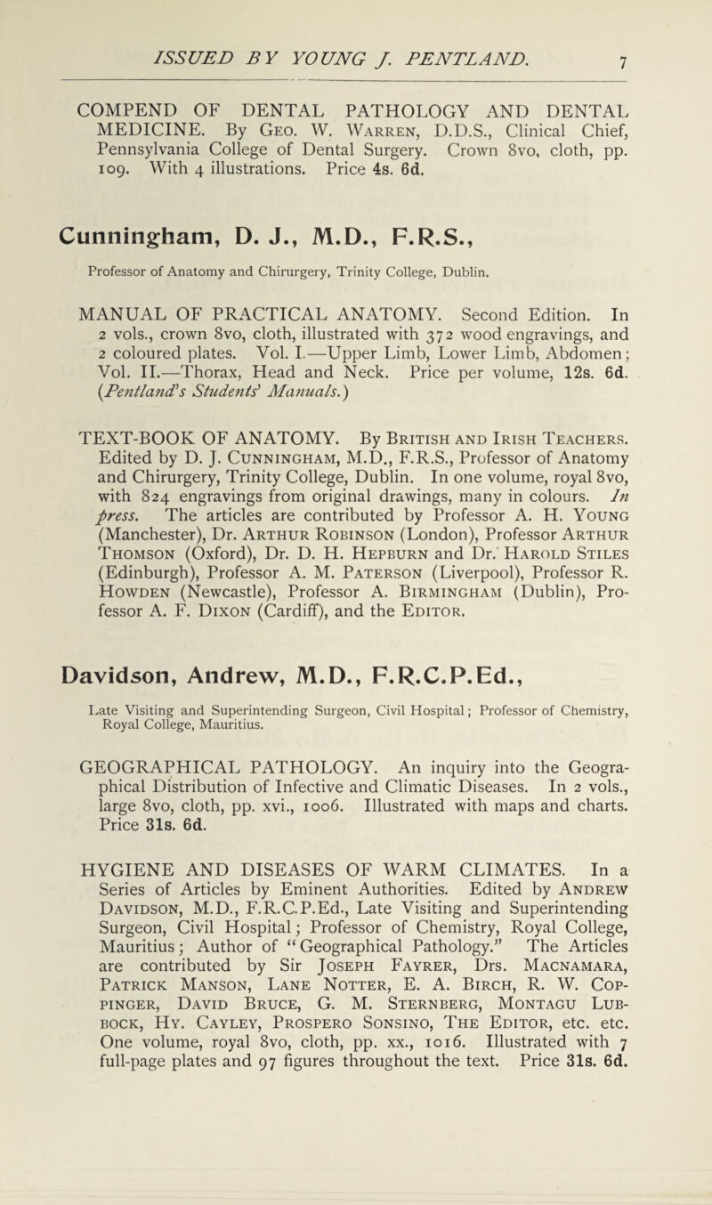 COMPEND OF DENTAL PATHOLOGY AND DENTAL MEDICINE. By Geo. W. Warren, D.D.S., Clinical Chief, Pennsylvania College of Dental Surgery. Crown 8vo, cloth, pp. 109. With 4 illustrations. Price 4s. 6d. Cunningham, D. J., M.D., F.R.S., Professor of Anatomy and Chirurgery, Trinity College, Dublin. MANUAL OF PRACTICAL ANATOMY. Second Edition. In 2 vols., crown 8vo, cloth, illustrated with 372 wood engravings, and 2 coloured plates. Vol. I.—Upper Limb, Lower Limb, Abdomen: Vol. II.—Thorax, Head and Neck. Price per volume, 12s. 6d. {PentlanIs Students’ Manuals.) TEXT-BOOK OF ANATOMY. By British and Irish Teachers. Edited by D. J. Cunningham, M.D., F.R.S., Professor of Anatomy and Chirurgery, Trinity College, Dublin. In one volume, royal 8vo, with 824 engravings from original drawings, many in colours. In press. The articles are contributed by Professor A. H. Young (Manchester), Dr. Arthur Robinson (London), Professor Arthur Thomson (Oxford), Dr. D. H. Hepburn and Dr.' Harold Stiles (Edinburgh), Professor A. M. Paterson (Liverpool), Professor R. Howden (Newcastle), Professor A. Birmingham (Dublin), Pro¬ fessor A. F. Dixon (Cardiff), and the Editor. Davidson, Andrew, M.D., F.R.C.P.Ed., Late Visiting and Superintending Surgeon, Civil Hospital; Professor of Chemistry, Royal College, Mauritius. GEOGRAPHICAL PATHOLOGY. An inquiry into the Geogra¬ phical Distribution of Infective and Climatic Diseases. In 2 vols., large 8vo, cloth, pp. xvi., 1006. Illustrated with maps and charts. Price 31s. 6d. HYGIENE AND DISEASES OF WARM CLIMATES. In a Series of Articles by Eminent Authorities. Edited by Andrew Davidson, M.D., F.R.GP.Ed., Late Visiting and Superintending Surgeon, Civil Hospital; Professor of Chemistry, Royal College, Mauritius; Author of “ Geographical Pathology.” The Articles are contributed by Sir Joseph Fayrer, Drs. Macnamara, Patrick Manson, Lane Notter, E. A. Birch, R. W. Cop- pinger, David Bruce, G. M. Sternberg, Montagu Lub¬ bock, Hy. Cayley, Prospero Sonsino, The Editor, etc. etc. One volume, royal 8vo, cloth, pp. xx., 1016. Illustrated with 7 full-page plates and 97 figures throughout the text. Price 31s. 6d.