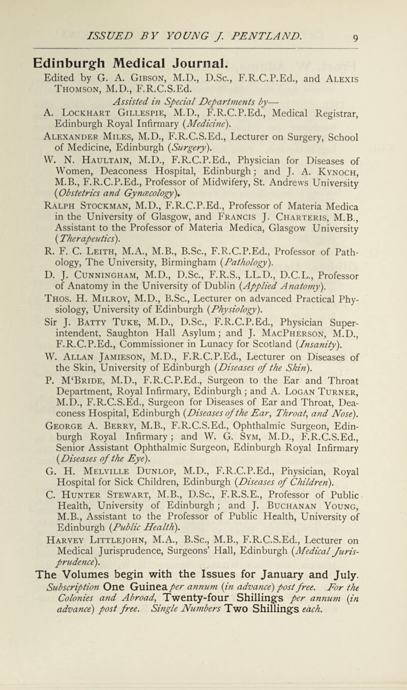 Edinburgh Medical Journal. Edited by G. A. Gibson, M.D., D.Sc., F.R.C.P.Ed., and Alexis Thomson, M.D., F.R.C.S.Ed. Assisted in Special Departments by— A. Lockhart Gillespie, M.D., F.R.C.P.Ed., Medical Registrar, Edinburgh Royal Infirmary (Medicine). Alexander Miles, M.D., F.R.C.S.Ed., Lecturer on Surgery, School of Medicine, Edinburgh (Surgery). W. N. Haultain, M.D., F.R.C.P.Ed., Physician for Diseases of Women, Deaconess Hospital, Edinburgh; and J. A. Kynoch, M.B., F.R.C.P.Ed., Professor of Midwifery, St. Andrews University (Obstetrics and Gyncecology). Ralph Stockman, M.D., F.R.C.P.Ed., Professor of Materia Medica in the University of Glasgow, and Francis J. Charteris, M.B., Assistant to the Professor of Materia Medica, Glasgow University (Therapeutics). R. F. C. Leith, M.A., M.B., B.Sc., F.R.C.P.Ed., Professor of Path¬ ology, The University, Birmingham (Pathology). D. J. Cunningham, M.D., D.Sc., F.R.S., LL.D., D.C.L., Professor of Anatomy in the University of Dublin (Applied Anatomy). Thos. H. Milroy, M.D., B.Sc., Lecturer on advanced Practical Phy¬ siology, University of Edinburgh (Physiology). Sir J. Batty Tuke, M.D., D.Sc., F.R.C.P.Ed., Physician Super¬ intendent, Saughton Hall Asylum; and J. MacPherson, M.D., F.R.C.P.Ed., Commissioner in Lunacy for Scotland (Insanity). W. Allan Jamieson, M.D., F.R.C.P.Ed., Lecturer on Diseases of the Skin, University of Edinburgh (Diseases of the Skin). P. M‘Bride, M.D., F.R.C.P.Ed., Surgeon to the Ear and Throat Department, Royal Infirmary, Edinburgh ; and A. Logan Turner, M.D., F.R.C.S.Ed., Surgeon for Diseases of Ear and Throat, Dea¬ coness Hospital, Edinburgh (Diseases of the Ear, Throat, and Nose). George A. Berry, M.B., F.R.C.S.Ed., Ophthalmic Surgeon, Edin¬ burgh Royal Infirmary; and W. G. Sym, M.D., F.R.C.S.Ed., Senior Assistant Ophthalmic Surgeon, Edinburgh Royal Infirmary (Diseases of the Eye). G. H. Melville Dunlop, M.D., F.R.C.P.Ed., Physician, Royal Hospital for Sick Children, Edinburgh (Diseases of Children). C. Hunter Stewart, M.B., D.Sc., F.R.S.E., Professor of Public Health, University of Edinburgh; and J. Buchanan Young, M.B., Assistant to the Professor of Public Health, University of Edinburgh (Public Health). Harvey Littlejohn, M.A., B.Sc., M.B., F.R.C.S.Ed., Lecturer on Medical Jurisprudence, Surgeons’ Hall, Edinburgh (Medical Juris¬ prudence). The Volumes begin with the Issues for January and July. Subscription One Guinea/^ annum (in advance) post free. For the Colonies and Abroad, Twenty-four Shillings per annum (in advance) post free. Single Numbers Two Shillings each.