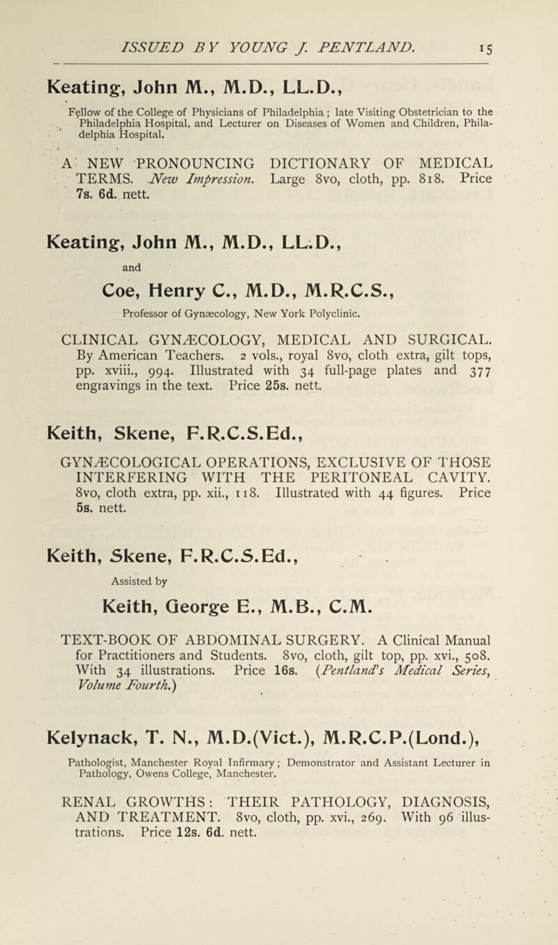 Keating, John M., M.D., LL.D., Fellow of the College of Physicians of Philadelphia; late Visiting Obstetrician to the Philadelphia Hospital, and Lecturer on Diseases of Women and Children, Phila¬ delphia Hospital. a: new pronouncing dictionary of medical TERMS. New Impression. Large 8vo, cloth, pp. 818. Price 7s. 6d. nett. Keating, John M., M.D., LL.D., and Coe, Henry C., M.D., M.R.C.S., Professor of Gynaecology, New York Polyclinic. CLINICAL GYNAECOLOGY, MEDICAL AND SURGICAL. By American Teachers. 2 vols., royal 8vo, cloth extra, gilt tops, pp. xviii., 994. Illustrated with 34 full-page plates and 377 engravings in the text. Price 25s. nett. Keith, Skene, F.R.C.S.Ed., GYNAECOLOGICAL operations, exclusive of those INTERFERING WITH THE PERITONEAL CAVITY. 8vo, cloth extra, pp. xii., 118. Illustrated with 44 figures. Price 5s. nett. Keith, Skene, F.R.C.S.Ed., Assisted by Keith, George E., M.B., C.M. TEXT-BOOK OF ABDOMINAL SURGERY. A Clinical Manual for Practitioners and Students. 8vo, cloth, gilt top, pp. xvi., 508. With 34 illustrations. Price 16s. (Pentlands Medical Series, Volume Fourth.) Kelynack, T. N., M.D.(Vict.), M.R.C.P.(Lond.), Pathologist, Manchester Royal Infirmary; Demonstrator and Assistant Lecturer in Pathology, Owens College, Manchester. RENAL GROWTHS: THEIR PATHOLOGY, DIAGNOSIS, AND TREATMENT. 8vo, cloth, pp. xvi., 269. With 96 illus¬ trations. Price 12s. 6d. nett.