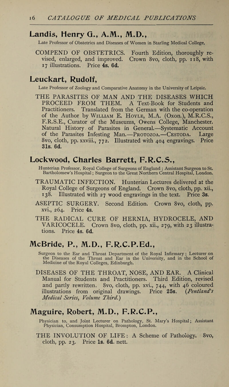 Landis, Henry G., A.M., M.D., Late Professor of Obstetrics and Diseases of Women in Starling Medical College. COMPEND OF OBSTETRICS. Fourth Edition, thoroughly re¬ vised, enlarged, and improved. Crown 8vo, cloth, pp. 118, with 17 illustrations. Price 4s. 6d. Leuckart, Rudolf, Late Professor of Zoology and Comparative Anatomy in the University of Leipsic. THE PARASITES OF MAN AND THE DISEASES WHICH PROCEED FROM THEM. A Text-Book for Students and Practitioners. Translated from the German with the co-operation of the Author by William E. Hoyle, M.A. (Oxon.), M.R.C.S., F.R.S.E., Curator of the Museums, Owens College, Manchester. Natural History of Parasites in General.—Systematic Account of the Parasites Infesting Man.—Protozoa.—Cestoda. Large 8vo, cloth, pp. xxviii., 772. Illustrated with 404 engravings. Price 31s. 6d. Lockwood, Charles Barrett, F.R.C.S., Hunterian Professor, Royal College of Surgeons of England ; Assistant Surgeon to St. Bartholomew’s Hospital; Surgeon to the Great Northern Central Hospital, London. TRAUMATIC INFECTION. Hunterian Lectures delivered at the Royal College of Surgeons of England. Crown 8vo, cloth, pp. xii., 138. Illustrated with 27 wood engravings in the text. Price 3s. ASEPTIC SURGERY. Second Edition. Crown 8vo, cloth, pp. xvi., 264. Price 4s. THE RADICAL CURE OF HERNIA, HYDROCELE, AND VARICOCELE. Crown 8vo, cloth, pp. xii., 279, with 23 illustra¬ tions. Price 4s. 6d. McBride, P., M.D., F.R.C.P.Ed., Surgeon to the Ear and Throat Department of the Royal Infirmary ; Lecturer on the Diseases of the Throat and Ear in the University, and in the School of Medicine of the Royal Colleges, Edinburgh. DISEASES OF THE THROAT, NOSE, AND EAR. A Clinical Manual for Students and Practitioners. Third Edition, revised and partly rewritten. 8vo, cloth, pp. xvi., 744, with 46 coloured illustrations from original drawings. Price 25s. (PentlanTs Medical Series, Volume Third.) Maguire, Robert, M.D., F.R.C.P., Physician to, and Joint Lecturer on Pathology, St. Mary’s Hospital; Assistant Physician, Consumption Hospital, Brompton, London. THE INVOLUTION OF LIFE: A Scheme of Pathology. 8vo, cloth, pp. 23. Price Is. 6d. nett.