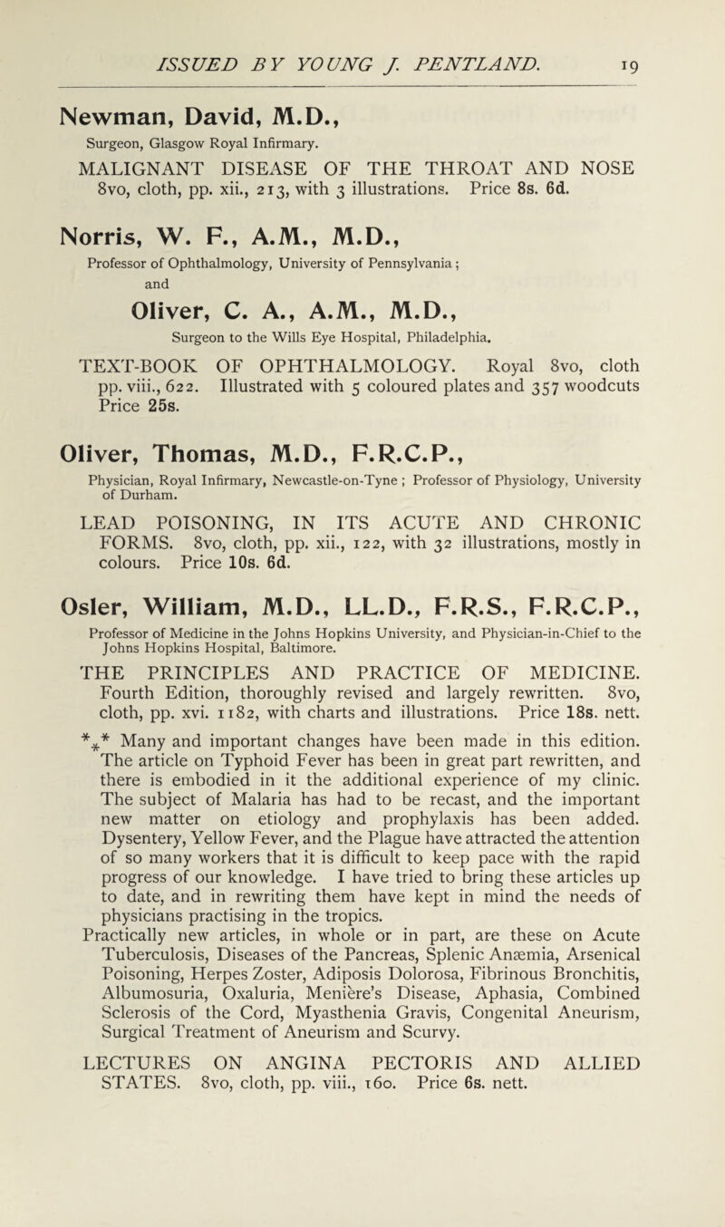 Newman, David, M.D., Surgeon, Glasgow Royal Infirmary. MALIGNANT DISEASE OF THE THROAT AND NOSE 8vo, cloth, pp. xii., 213, with 3 illustrations. Price 8s. 6d. Norris, W. F., A.M., M.D., Professor of Ophthalmology, University of Pennsylvania; and Oliver, C. A., A.M., M.D., Surgeon to the Wills Eye Hospital, Philadelphia. TEXT-BOOK OF OPHTHALMOLOGY. Royal 8vo, cloth pp. viii., 622. Illustrated with 5 coloured plates and 357 woodcuts Price 25s. Oliver, Thomas, M.D., F.R.C.P., Physician, Royal Infirmary, Newcastle-on-Tyne ; Professor of Physiology, University of Durham. LEAD POISONING, IN ITS ACUTE AND CHRONIC FORMS. 8vo, cloth, pp. xii., 122, with 32 illustrations, mostly in colours. Price 10s. 6d. Osier, William, M.D., LL.D., F.R.S., F.R.C.P., Professor of Medicine in the Johns Hopkins University, and Physician-in-Chief to the Johns Hopkins Hospital, Baltimore. THE PRINCIPLES AND PRACTICE OF MEDICINE. Fourth Edition, thoroughly revised and largely rewritten. 8vo, cloth, pp. xvi. 1182, with charts and illustrations. Price 18s. nett. *** Many and important changes have been made in this edition. The article on Typhoid Fever has been in great part rewritten, and there is embodied in it the additional experience of my clinic. The subject of Malaria has had to be recast, and the important new matter on etiology and prophylaxis has been added. Dysentery, Yellow Fever, and the Plague have attracted the attention of so many workers that it is difficult to keep pace with the rapid progress of our knowledge. I have tried to bring these articles up to date, and in rewriting them have kept in mind the needs of physicians practising in the tropics. Practically new articles, in whole or in part, are these on Acute Tuberculosis, Diseases of the Pancreas, Splenic Anaemia, Arsenical Poisoning, Herpes Zoster, Adiposis Dolorosa, Fibrinous Bronchitis, Albumosuria, Oxaluria, Meniere’s Disease, Aphasia, Combined Sclerosis of the Cord, Myasthenia Gravis, Congenital Aneurism, Surgical Treatment of Aneurism and Scurvy. LECTURES ON ANGINA PECTORIS AND ALLIED STATES. 8vo, cloth, pp. viii., 160. Price 6s. nett.