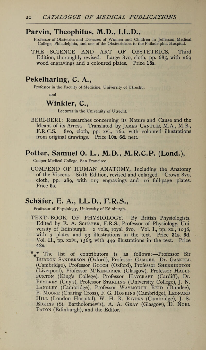 Parvin, Theophilus, M.D., LL.D., Professor of Obstetrics and Diseases of Women and Children in Jefferson Medical College, Philadelphia, and one of the Obstetricians to the Philadelphia Hospital. THE SCIENCE AND ART OF OBSTETRICS. Third Edition, thoroughly revised. Large 8vo, cloth, pp. 685, with 269 wood engravings and 2 coloured plates. Price 18s. Pekelharing, C. A., Professor in the Faculty of Medicine, University of Utrecht; and Winkler, C., Lecturer in the University of Utrecht. BERI-BERI: Researches concerning its Nature and Cause and the Means of its Arrest. Translated by James Cantlie, M.A., M.B., F.R.C.S. 8vo, cloth, pp. xvi., 160, with coloured illustrations from original drawings. Price 10s. 6d. nett. Potter, Samuel O. L., M.D., M.R.C.P. (Lond.), Cooper Medical College, San Francisco. COMPEND OF HUMAN ANATOMY, Including the Anatomy of the Viscera. Sixth Edition, revised and enlarged. Crown 8vo, cloth, pp. 289, with 117 engravings and 16 full-page plates. Price 5s. Schafer, E. A., LL.D., F.R.S., Professor of Physiology, University of Edinburgh. TEXT-BOOK OF PHYSIOLOGY. By British Physiologists. Edited by E. A. Schafer, F.R.S., Professor of Physiology, Uni versity of Edinburgh. 2 vols., royal 8vo. Vol. I., pp. xx., 1036, with 3 plates and 93 illustrations in the text. Price 31s. 6d. Vol. II., pp. xxiv., 1365, with 449 illustrations in the text. Price 42s. *** The list of contributors is as follows:—Professor Sir Burdon Sanderson (Oxford), Professor Gamgee, Dr. Gaskell (Cambridge), Professor Gotch (Oxford), Professor Sherrington (Liverpool), Professor M‘Kendrick (Glasgow), Professor Halli¬ burton (King’s College), Professor Haycraft (Cardiff), Dr. Pembrey (Guy’s), Professor Starling (University College), J. N. Langley (Cambridge), Professor Waymouth Reid (Dundee), B. Moore (Charing Cross), F. G. Hopkins (Cambridge), Leonard Hill (London Hospital), W. H. R. Rivers (Cambridge), J. S. Edkins (St. Bartholomew’s), A. A. Gray (Glasgow), D. Noel Paton (Edinburgh), and the Editor.