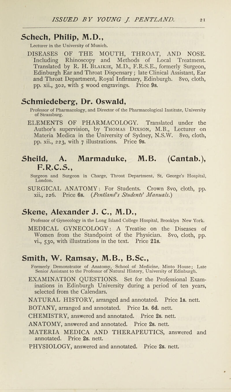 Schech, Philip, M.D., Lecturer in the University of Munich. DISEASES OF THE MOUTH, THROAT, AND NOSE. Including Rhinoscopy and Methods of Local Treatment. Translated by R. H. Blaikie, M.D., F.R.S.E., formerly Surgeon, Edinburgh Ear and Throat Dispensary ; late Clinical Assistant, Ear and Throat Department, Royal Infirmary, Edinburgh. 8vo, cloth, pp. xii., 302, with 5 wood engravings. Price 9s. Schmiedeberg, Dr. Oswald, Professor of Pharmacology, and Director of the Pharmacological Institute, University of Strassburg. ELEMENTS OF PHARMACOLOGY. Translated under the Author’s supervision, by Thomas Dixson, M.B., Lecturer on Materia Medica in the University of Sydney, N.S.W. 8vo, cloth, pp. xii., 223, with 7 illustrations. Price 9s. Sheild, A. Marmaduke, M.B. (Cantab.), F.R.C.S., Surgeon and Surgeon in Charge, Throat Department, St. George’s Hospital, London. SURGICAL ANATOMY: For Students. Crown 8vo, cloth, pp. xii., 226. Price 6s. (.Pentland's Students' Manuals.') Skene, Alexander J. C., M.D., Professor of Gynecology in the Long Island College Hospital, Brooklyn New York. MEDICAL GYNECOLOGY: A Treatise on the Diseases of Women from the Standpoint of the Physician. 8vo, cloth, pp. vi., 530, with illustrations in the text. Price 21s. Smith, W. Ramsay, M.B., B.Sc., Formerly Demonstrator of Anatomy, School of Medicine, Minto House; Late Senior Assistant to the Professor of Natural History, University of Edinburgh. EXAMINATION QUESTIONS. Set for the Professional Exam¬ inations in Edinburgh University during a period of ten years, selected from the Calendars. NATURAL HISTORY, arranged and annotated. Price Is. nett. BOTANY, arranged and annotated. Price Is. 6d. nett. CHEMISTRY, answered and annotated. Price 2s. nett. ANATOMY, answered and annotated. Price 2s. nett. MATERIA MEDICA AND THERAPEUTICS, answered and annotated. Price 2s. nett. PHYSIOLOGY, answered and annotated. Price 2s. nett.