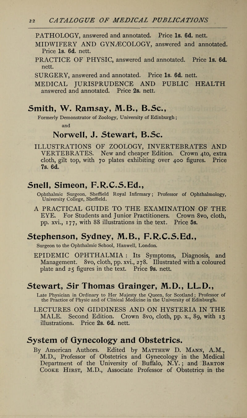 PATHOLOGY, answered and annotated. Price Is. 6d. nett. MIDWIFERY AND GYNAECOLOGY, answered and annotated. Price Is. 6d. nett. PRACTICE OF PHYSIC, answered and annotated. Price Is. 6d. nett. SURGERY, answered and annotated. Price Is. 6d. nett. MEDICAL JURISPRUDENCE AND PUBLIC HEALTH answered and annotated. Price 2s. nett. Smith, W. Ramsay, M.B., B.Sc., Formerly Demonstrator of Zoology, University of Edinburgh ; and Norwell, J. Stewart, B.Sc. ILLUSTRATIONS OF ZOOLOGY, INVERTEBRATES AND VERTEBRATES. New and cheaper Edition. Crown 4to, extra cloth, gilt top, with 70 plates exhibiting over 400 figures. Price 7s. 6d. Snell, Simeon, F.R.C.S.Ed., Ophthalmic Surgeon, Sheffield Royal Infirmary; Professor of Ophthalmology, University College, Sheffield. A PRACTICAL GUIDE TO THE EXAMINATION OF THE EYE. For Students and Junior Practitioners. Crown 8vo, cloth, pp. xvi., 177, with 88 illustrations in the text. Price 5s. Stephenson, Sydney, M.B., F.R.C.S.Ed., Surgeon to the Ophthalmic School, Hanwell, London. EPIDEMIC OPHTHALMIA : Its Symptoms, Diagnosis, and Management. 8vo, cloth, pp. xvi., 278. Illustrated with a coloured plate and 25 figures in the text. Price 9s. nett. Stewart, Sir Thomas Grainger, M.D., LL.D., Late Physician in Ordinary to Her Majesty the Queen, for Scotland; Professor of the Practice of Physic and of Clinical Medicine in the University of Edinburgh. LECTURES ON GIDDINESS AND ON HYSTERIA IN THE MALE. Second Edition. Crown 8vo, cloth, pp. x., 89, with 13 illustrations. Price 2s. 6d. nett. System of Gynecology and Obstetrics. By American Authors. Edited by Matthew D. Mann, A.M., M.D., Professor of Obstetrics and Gynecology in the Medical Department of the University of Buffalo, N.Y.; and Barton Cooke Hirst, M.D., Associate Professor of Obstetrics in the s