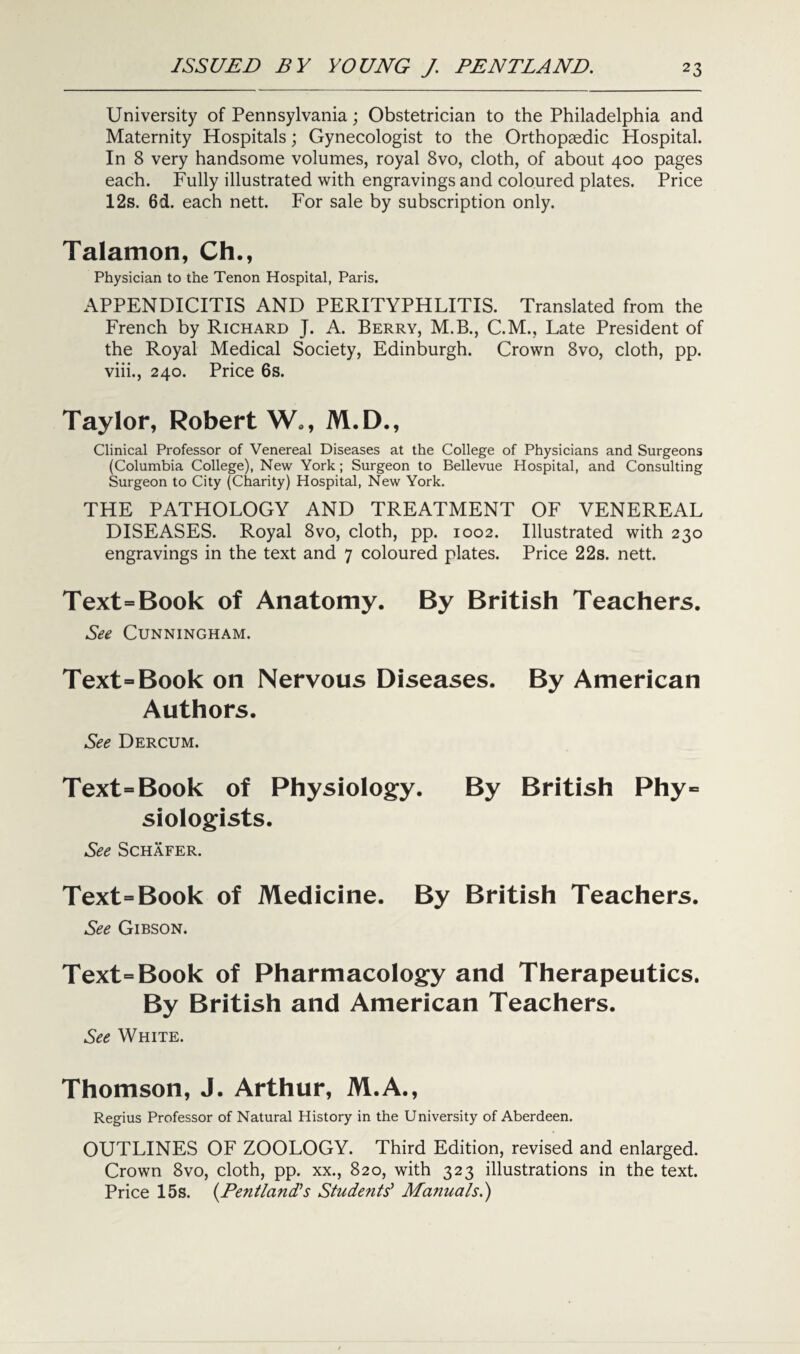 University of Pennsylvania; Obstetrician to the Philadelphia and Maternity Hospitals; Gynecologist to the Orthopaedic Hospital. In 8 very handsome volumes, royal 8vo, cloth, of about 400 pages each. Fully illustrated with engravings and coloured plates. Price 12s. 6d. each nett. For sale by subscription only. Talamon, Ch., Physician to the Tenon Hospital, Paris. APPENDICITIS AND PERITYPHLITIS. Translated from the French by Richard J. A. Berry, M.B., C.M., Late President of the Royal Medical Society, Edinburgh. Crown 8vo, cloth, pp. viii., 240. Price 6s. Taylor, Robert Wo, M.D., Clinical Professor of Venereal Diseases at the College of Physicians and Surgeons (Columbia College), New York; Surgeon to Bellevue Hospital, and Consulting Surgeon to City (Charity) Hospital, New York. THE PATHOLOGY AND TREATMENT OF VENEREAL DISEASES. Royal 8vo, cloth, pp. 1002. Illustrated with 230 engravings in the text and 7 coloured plates. Price 22s. nett. Text=Book of Anatomy. By British Teachers. See Cunningham. Text=Book on Nervous Diseases. By American Authors. See Dercum. Text=Book of Physiology. By British Phy= siologists. See Schafer. Text=Book of Medicine. By British Teachers. See Gibson. Text=Book of Pharmacology and Therapeutics. By British and American Teachers. See White. Thomson, J. Arthur, M.A., Regius Professor of Natural History in the University of Aberdeen. OUTLINES OF ZOOLOGY. Third Edition, revised and enlarged. Crown 8vo, cloth, pp. xx., 820, with 323 illustrations in the text. Price 15s. (Pentland’s Students’ Manuals.)