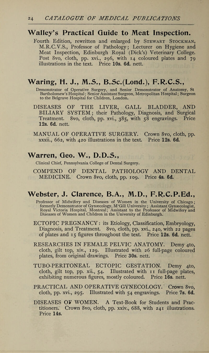 Walley’s Practical Guide to Meat Inspection. Fourth Edition, rewritten and enlarged by Stewart Stockman, M.R.C.V.S., Professor of Pathology; Lecturer on Hygiene and Meat Inspection, Edinburgh Royal (Dick’s) Veterinary College. Post 8vo, cloth, pp. xvi., 296, with 14 coloured plates and 79 illustrations in the text. Price 10s. 6d. nett. Waring, H. J., M.S., B.Sc.(Lond.), F.R.C.S., Demonstrator of Operative Surgery, and Senior Demonstrator of Anatomy, St Bartholomew’s Hospital; Senior Assistant Surgeon, Metropolitan Hospital; Surgeon to the Belgrave Hospital for Children, London. DISEASES OF THE LIVER, GALL BLADDER, AND BILIARY SYSTEM; their Pathology, Diagnosis, and Surgical Treatment. 8vo, cloth, pp. xvi., 385, with 58 engravings. Price 12s. 6d. nett. MANUAL OF OPERATIVE SURGERY. Crown 8vo, cloth, pp. xxxii., 662, with 420 illustrations in the text. Price 12s. 6d. Warren, Geo. W., D.D.5., Clinical Chief, Pennsylvania College of Dental Surgery. COMPEND OF DENTAL PATHOLOGY AND DENTAL MEDICINE. Crown 8vo, cloth, pp. 109. Price 4s. 6d. Webster, J. Clarence, B.A., M.D., F.R.C.P.Ed., Professor of Midwifery and Diseases of Women in the University of Chicago ; formerly Demonstrator of Gynaecology, M'Gill University ; Assistant Gynaecologist, Royal Victoria Hospital, Montreal; Assistant to the Professor of Midwifery and Diseases of Women and Children in the University of Edinburgh. ECTOPIC PREGNANCY: its Etiology, Classification, Embryology, Diagnosis, and Treatment. 8vo, cloth, pp. xvi., 240, with 22 pages of plates and 15 figures throughout the text. Price 12s. 6d. nett. RESEARCHES IN FEMALE PELVIC ANATOMY. Demy 4to, cloth, gilt top, xiv., 129. Illustrated with 26 full-page coloured plates, from original drawings. Price 30s. nett. TUBO-PERITONEAL ECTOPIC GESTATION. Demy 4to, cloth, gilt top, pp. xii., 54. Illustrated with 11 full-page plates, exhibiting numerous figures, mostly coloured. Price 16s. nett. PRACTICAL AND OPERATIVE GYNECOLOGY. Crown 8vo, cloth, pp. xvi., 295. Illustrated with 54 engravings. Price 7s. 6d. DISEASES OF WOMEN. A Text-Book for Students and Prac¬ titioners. Crown 8vo, cloth, pp. xxiv., 688, with 241 illustrations. Price 14s.