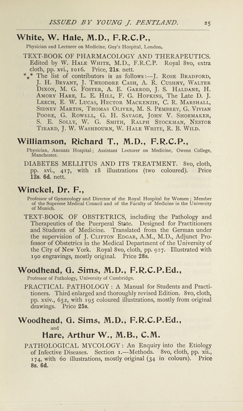 White, W. Hale, M.D., F.R.C.P., Physician and Lecturer on Medicine, Guy’s Hospital, London. TEXT-BOOK OF PHARMACOLOGY AND THERAPEUTICS. Edited by W. Hale White, M.D., F.R.C.P. Royal 8vo, extra cloth, pp. xvi., 1016. Price, 21s. nett. *** The list of contributors is as follows:—J. Rose Bradford, J. H. Bryant, J. Theodore Cash, A. R. Cushny, Walter Dixon, M. G. Foster, A. E. Garrod, J. S. Haldane, H. Amory Hare, L. E. Hill, F. G. Hopkins, The Late D. J. Leech, E. W. Lucas, Hector Mackenzie, C. R. Marshall, Sidney Martin, Thomas Oliver, M. S. Pembrey, G. Vivian Poore, G. Rowell, G. H. Savage, John V. Shoemaker, S. E. Solly, W. G. Smith, Ralph Stockman, Nestor Tirard, J. W. Washbourn, W. Hale White, R. B. Wild. Williamson, Richard T., M.D., F.R.C.P., Physician, Ancoats Hospital; Assistant Lecturer on Medicine, Owens College, Manchester. DIABETES MELLITUS AND ITS TREATMENT. 8vo, cloth, pp. xvi., 417, with 18 illustrations (two coloured). Price 12s. 6d. nett. Winckel, Dr. F., Professor of Gynaecology and Director of the Royal Hospital for Women ; Member of the Supreme Medical Council and of the Faculty of Medicine in the University of Munich. TEXT-BOOK OF OBSTETRICS, including the Pathology and Therapeutics of the Puerperal State. Designed for Practitioners and Students of Medicine. Translated from the German under the supervision of J. Clifton Edgar, A.M., M.D., Adjunct Pro¬ fessor of Obstetrics in the Medical Department of the University of the City of New York. Royal 8vo, cloth, pp. 927. Illustrated with 190 engravings, mostly original. Price 28s. Woodhead, G. Sims, M.D., F.R.C.P.Ed., Professor of Pathology, University of Cambridge. PRACTICAL PATHOLOGY : A Manual for Students and Practi¬ tioners. Third enlarged and thoroughly revised Edition. 8vo, cloth, pp. xxiv., 652, with 195 coloured illustrations, mostly from original drawings. Price 25s. Woodhead, G. Sims, M.D., F.R.C.P.Ed., and Hare, Arthur W., M.B., C.M. PATHOLOGICAL MYCOLOGY : An Enquiry into the Etiology of Infective Diseases. Section 1.—Methods. 8vo, cloth, pp. xii., 174, with 60 illustrations, mostly original (34 in colours). Price 8s. 6d.