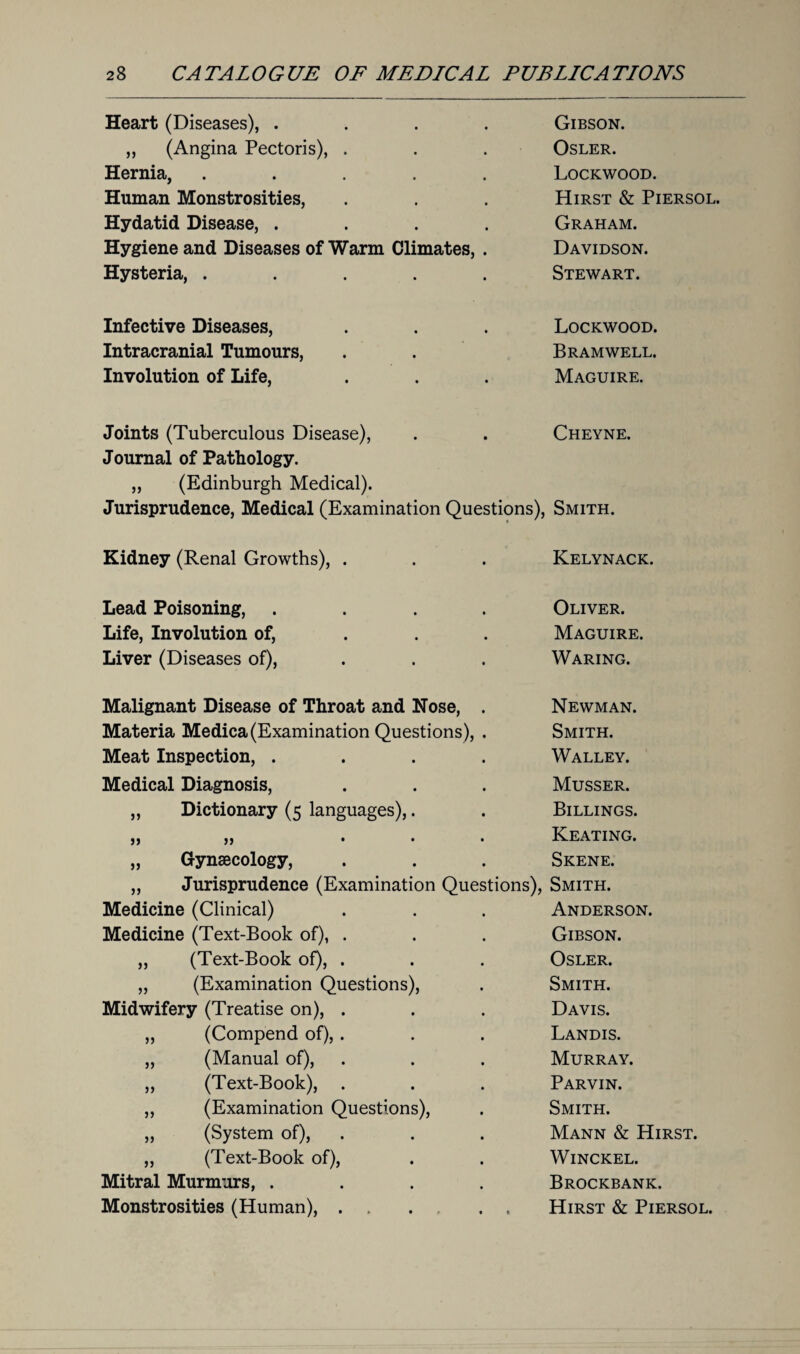 Heart (Diseases), .... Gibson. „ (Angina Pectoris), . Osler. Hernia, ..... Lockwood. Human Monstrosities, Hirst & Piersol. Hydatid Disease, .... Graham. Hygiene and Diseases of Warm Climates, . Davidson. Hysteria, ..... Stewart. Infective Diseases, Lockwood. Intracranial Tumours, Bramwell. Involution of Life, Maguire. Joints (Tuberculous Disease), Cheyne. Journal of Pathology. „ (Edinburgh Medical). Jurisprudence, Medical (Examination Questions), Smith. Kidney (Renal Growths), . Kelynack. Lead Poisoning, .... Oliver. Life, Involution of, Maguire. Liver (Diseases of), Waring. Malignant Disease of Throat and Nose, . Newman. Materia Medica(Examination Questions), . Smith. Meat Inspection, .... Walley. Medical Diagnosis, Musser. „ Dictionary (5 languages),. Billings. )> j> ... Keating. „ Gynaecology, Skene. ,, Jurisprudence (Examination Questions), Smith. Medicine (Clinical) Anderson. Medicine (Text-Book of), . Gibson. „ (Text-Book of), . Osler. „ (Examination Questions), Smith. Midwifery (Treatise on), . Davis. ,, (Compend of), . Landis. „ (Manual of), Murray. „ (Text-Book), Parvin. ,, (Examination Questions), Smith. „ (System of), Mann & Hirst. „ (Text-Book of), Winckel. Mitral Murmurs, .... Brockbank. Monstrosities (Human), . . . . . Hirst & Piersol.