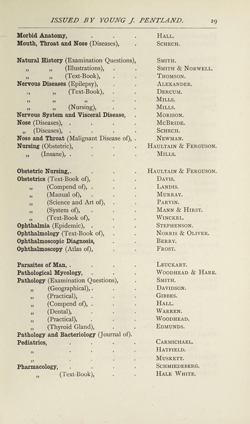 Morbid Anatomy, Hall. Mouth, Throat and Nose (Diseases), Schech. Natural History (Examination Questions), Smith. „ „ (Illustrations), Smith & Norwell. „ ,, (Text-Book), Thomson. Nervous Diseases (Epilepsy), Alexander. „ „ (Text-Book), Dercum. >) )j Mills. „ „ (Nursing), Mills. Nervous System and Visceral Disease, Morison. Nose (Diseases), .... McBride. „ (Diseases), .... Schech. Nose and Throat (Malignant Disease of), . Newman. Nursing (Obstetric), Haultain & Ferguson. „ (Insane), .... Mills. Obstetric Nursing,.... Haultain & Ferguson. Obstetrics (Text-Book of), Davis. ,, (Compend of), . Landis. „ (Manual of), Murray. ,, (Science and Art of), Parvin. „ (System of), Mann & Hirst. „ (Text-Book of), Winckel. Ophthalmia (Epidemic), . Stephenson. Ophthalmology (Text-Book of), Norris & Oliver. Ophthalmoscopic Diagnosis, Berry. Ophthalmoscopy (Atlas of), Frost. Parasites of Man, .... Leuckart. Pathological Mycology, Woodhead & Hare. Pathology (Examination Questions), Smith. „ (Geographical),. Davidson. ,, (Practical), Gibbes. „ (Compend of), . Hall. „ (Dental), Warren. ,, (Practical), Woodhead. ,, (Thyroid Gland), Pathology and Bacteriology (Journal of). Edmunds. Pediatrics, .... Carmichael. J) * Hatfield. • Muskett. Pharmacology, .... SCHMIEDEBERG. ,, (Text-Book), Hale White.