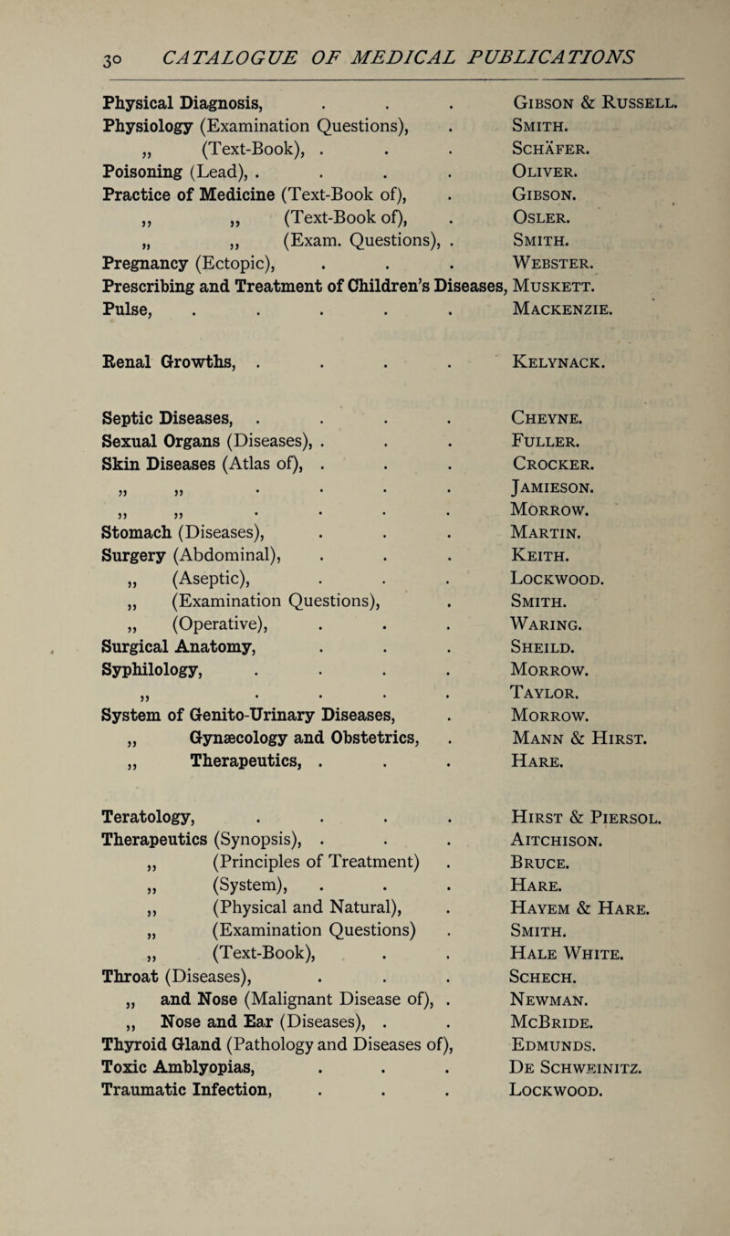 3° Physical Diagnosis, Gibson & Russell. Physiology (Examination Questions), Smith. „ (Text-Book), . Schafer. Poisoning (Lead), .... Oliver. Practice of Medicine (Text-Book of), Gibson. ,, „ (Text-Book of), OSLER. „ ,, (Exam. Questions), . Smith. Pregnancy (Ectopic), Webster. Prescribing and Treatment of Children’s Diseases, Muskett. Pulse, ..... Mackenzie. Renal Growths, .... Kelynack. Septic Diseases, .... Cheyne. Sexual Organs (Diseases), . Fuller. Skin Diseases (Atlas of), . Crocker. 5J JJ .... Jamieson. 5> 5> .... Morrow. Stomach (Diseases), Martin. Surgery (Abdominal), Keith. ,, (Aseptic), Lockwood. ,, (Examination Questions), Smith. „ (Operative), Waring. Surgical Anatomy, Sheild. Syphilology, .... Morrow. ,, .... Taylor. System of Genito-Urinary Diseases, Morrow. „ Gynaecology and Obstetrics, Mann & Hirst. „ Therapeutics, . Hare. Teratology, .... Hirst & Piersol. Therapeutics (Synopsis), . Aitchison. ,, (Principles of Treatment) Bruce. ,, (System), Hare. ,, (Physical and Natural), Hayem & Hare. „ (Examination Questions) Smith. „ (Text-Book), Hale White. Throat (Diseases), Schech. „ and Nose (Malignant Disease of), . Newman. „ Nose and Ear (Diseases), . McBride. Thyroid Gland (Pathology and Diseases of), Edmunds. Toxic Amblyopias, De Schweinitz. Traumatic Infection, Lockwood.