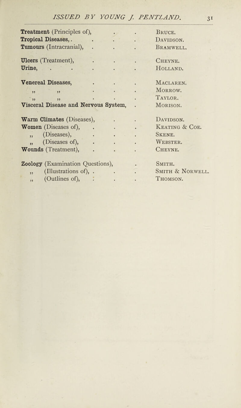 Treatment (Principles of), Bruce. Tropical Diseases,.... Davidson. Tumours (Intracranial), Bramwell. Ulcers (Treatment), Cheyne. Urine, ..... Holland. Venereal Diseases, Maclaren. JJ 5) ... Morrow. JJ >5 ... Taylor. Visceral Disease and Nervous System, Morison. Warm Climates (Diseases), Davidson. Women (Diseases of), Keating & Coe. ,, (Diseases), Skene. „ (Diseases of), Webster. Wounds (Treatment), Cheyne. Zoology (Examination Questions), Smith. ,, (Illustrations of), . Smith & Norwell. ,, (Outlines of), : Thomson.