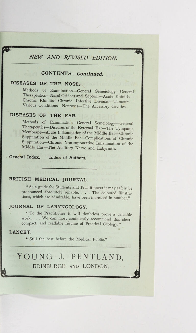 NEW AND REVISED EDITION. CONTENTS—Continued. DISEASES OF THE NOSE. Methods of Examination—General Semeiology—General Therapeutics—Nasal Orifices and Septum—Acute Rhinitis— Chronic Rhinitis—Chronic Infective Diseases—Tumours— Various Conditions—Neuroses—The Accessory Cavities. DISEASES OF THE EAR. Methods of Examination—General Semeiology—General Therapeutics—Diseases of the External Ear—The Tympanic Membrane—Acute Inflammation of the Middle Ear—Chronic Suppuration of the Middle Ear—Complications of Chronic Suppuration Chronic Non-suppurative Inflammation of the Middle Ear The Auditory Nerve and Labyrinth. General Index. Index of Authors. BRITISH MEDICAL JOURNAL. “As a guide for Students and Practitioners it may safely be pronounced absolutely reliable. . . . The coloured illustra¬ tions, which are admirable, have been increased in number.” JOURNAL OF LARYNGOLOGY. “To the Practitioner it will doubtless prove a valuable work. . . . We can most confidently recommend this clear compact, and readable resume of Practical Otology.” LANCET. “Still the best before the Medical Public.” YOUNG J. PENTLAND, EDINBURGH AND LONDON. J